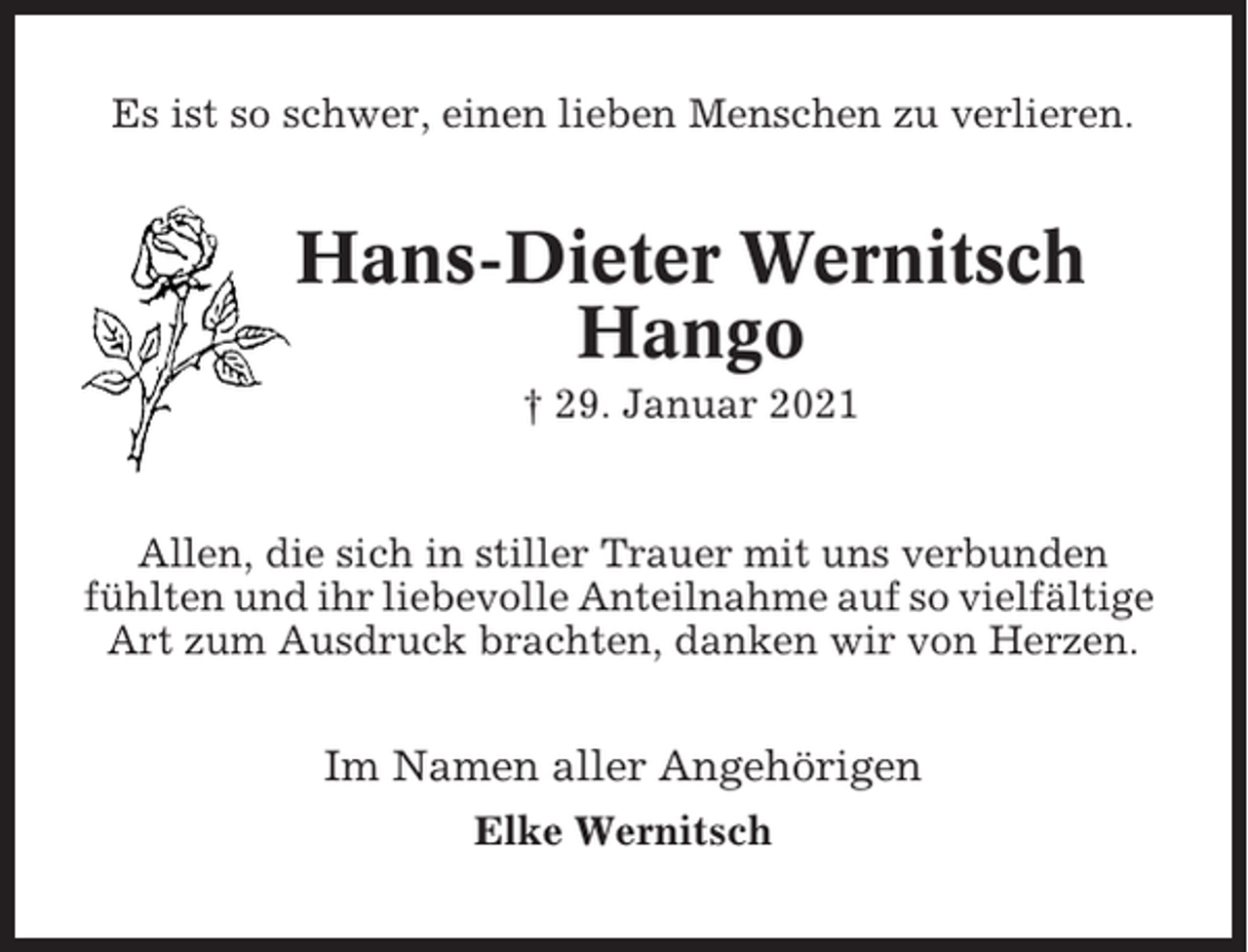 <p>Es ist so schwer, einen lieben Menschen zu verlieren.</p><p>Hans-Dieter Wernitsch<br />Hango<br />† 29. Januar 2021</p><p>Allen, die sich in stiller Trauer mit uns verbunden<br />fühlten und ihr liebevolle Anteilnahme auf so vielfältige<br />Art zum Ausdruck brachten, danken wir von Herzen.</p><p>Im Namen aller Angehörigen<br />Elke Wernitsch</p>