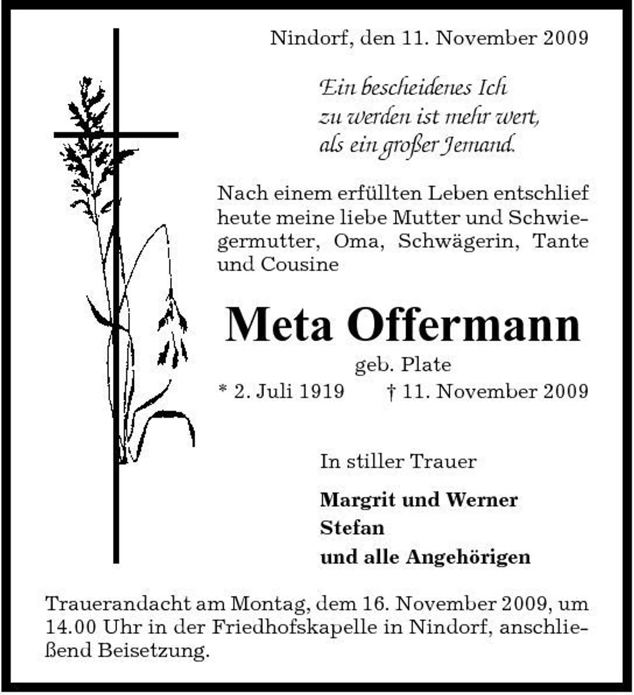 <p>Nindorf, den 11. November 2009</p><p>Ein bescheidenes Ich zu werden ist mehr wert, als ein großer Jemand.<br />Nach einem erfüllten Leben entschlief heute meine liebe Mutter und Schwiegermutter, Oma, Schwägerin, Tante und Cousine</p><p>Meta Offermann<br />* 2. Juli 1919 geb. Plate † 11. November 2009 In stiller Trauer Margrit und Werner Stefan und alle Angehörigen Trauerandacht am Montag, dem 16. November 2009, um 14.00 Uhr in der Friedhofskapelle in Nindorf, anschließend Beisetzung.</p>