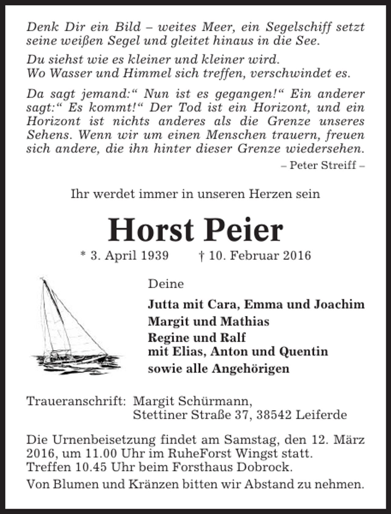 <p>Denk Dir ein Bild – weites Meer, ein Segelschiff setzt<br />seine weißen Segel und gleitet hinaus in die See.<br />Du siehst wie es kleiner und kleiner wird.<br />Wo Wasser und Himmel sich treffen, verschwindet es.<br />Da sagt jemand:“ Nun ist es gegangen!“ Ein anderer<br />sagt:“ Es kommt!“ Der Tod ist ein Horizont, und ein<br />Horizont ist nichts anderes als die Grenze unseres<br />Sehens. Wenn wir um einen Menschen trauern, freuen<br />sich andere, die ihn hinter dieser Grenze wiedersehen.<br />– Peter Streiff –</p><p>Ihr werdet immer in unseren Herzen sein</p><p>Horst Peier<br />* 3. April 1939</p><p>† 10. Februar 2016</p><p>Deine<br />Jutta mit Cara, Emma und Joachim<br />Margit und Mathias<br />Regine und Ralf<br />mit Elias, Anton und Quentin<br />sowie alle Angehörigen<br />Traueranschrift: Margit Schürmann,<br />Stettiner Straße 37, 38542 Leiferde<br />Die Urnenbeisetzung findet am Samstag, den 12. März<br />2016, um 11.00 Uhr im RuheForst Wingst statt.<br />Treffen 10.45 Uhr beim Forsthaus Dobrock.<br />Von Blumen und Kränzen bitten wir Abstand zu nehmen.</p>