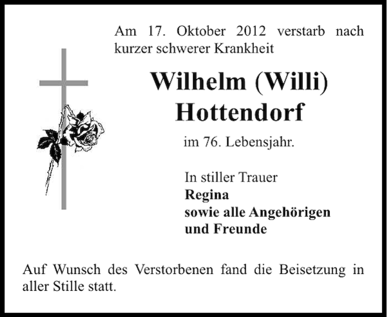 <p>Am 17. Oktober 2012 verstarb nach<br />kurzer schwerer Krankheit</p><p>Wilhelm (Willi)<br />Hottendorf<br />im 76. Lebensjahr.<br />In stiller Trauer<br />Regina<br />sowie alle Angehörigen<br />und Freunde<br />Auf Wunsch des Verstorbenen fand die Beisetzung in<br />aller Stille statt.</p>