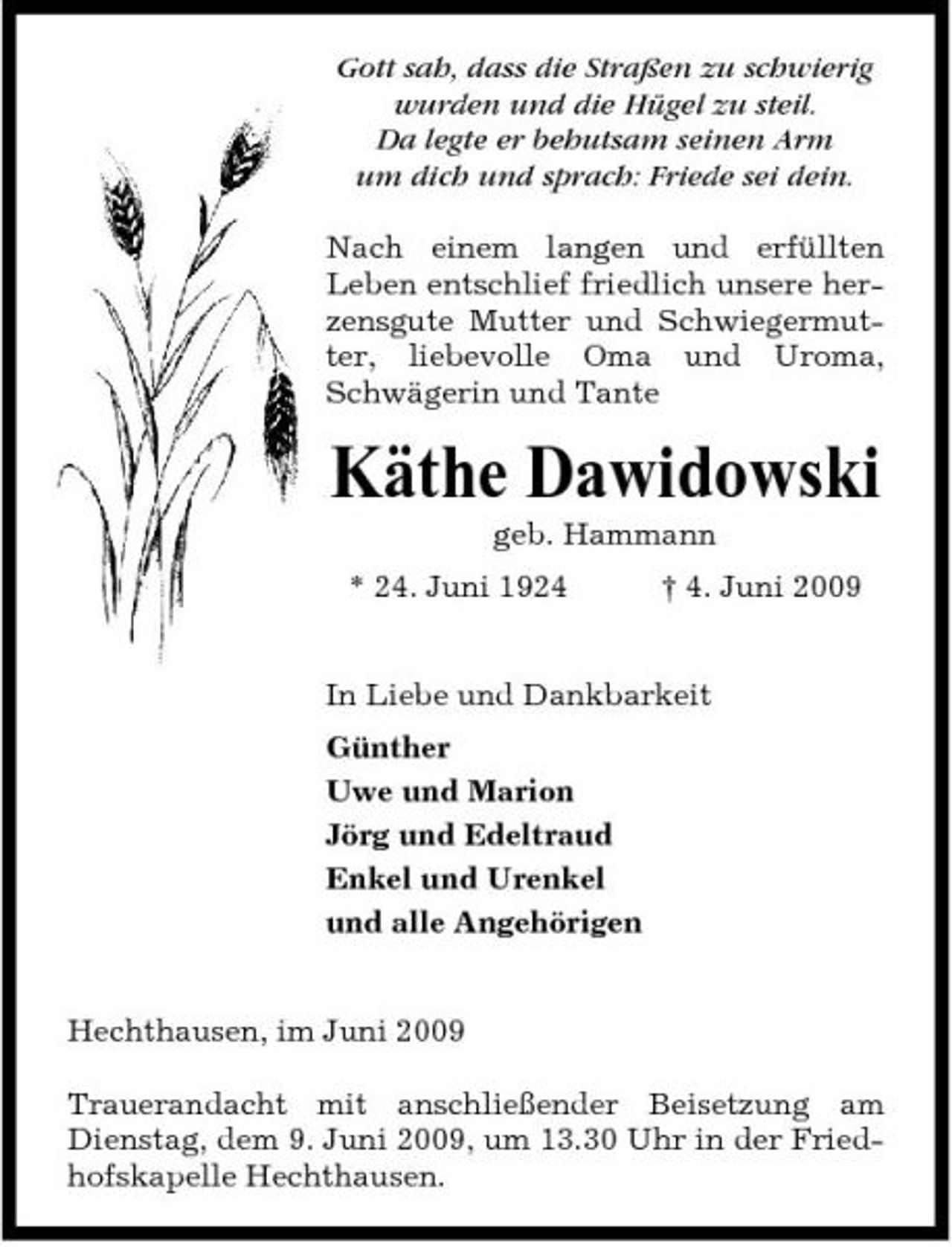 <p>Gott sah, dass die Straßen zu schwierig wurden und die Hügel zu steil. Da legte er behutsam seinen Arm um dich und sprach: Friede sei dein. Nach einem langen und erfüllten Leben entschlief friedlich unsere herzensgute Mutter und Schwiegermutter, liebevolle Oma und Uroma, Schwägerin und Tante</p><p>Käthe Dawidowski<br />geb. Hammann * 24. Juni 1924 † 4. Juni 2009 In Liebe und Dankbarkeit Günther Uwe und Marion Jörg und Edeltraud Enkel und Urenkel und alle Angehörigen</p><p>Hechthausen, im Juni 2009 Trauerandacht mit anschließender Beisetzung am Dienstag, dem 9. Juni 2009, um 13.30 Uhr in der Friedhofskapelle Hechthausen.</p>