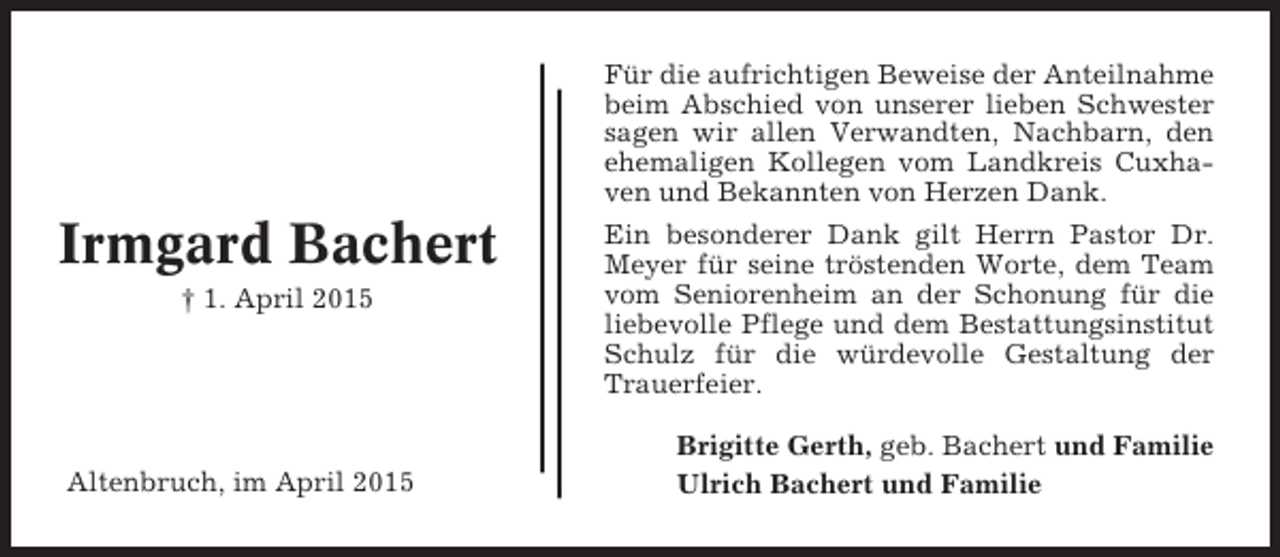 <p>Für die aufrichtigen Beweise der Anteilnahme<br />beim Abschied von unserer lieben Schwester<br />sagen wir allen Verwandten, Nachbarn, den<br />ehemaligen Kollegen vom Landkreis Cuxhaven und Bekannten von Herzen Dank.</p><p>Irmgard Bachert<br />† 1. April 2015</p><p>Altenbruch, im April 2015</p><p>Ein besonderer Dank gilt Herrn Pastor Dr.<br />Meyer für seine tröstenden Worte, dem Team<br />vom Seniorenheim an der Schonung für die<br />liebevolle Pflege und dem Bestattungsinstitut<br />Schulz für die würdevolle Gestaltung der<br />Trauerfeier.<br />Brigitte Gerth, geb. Bachert und Familie<br />Ulrich Bachert und Familie</p>