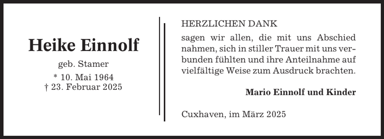 <p>HERZLICHEN DANK</p><p>Heike Einnolf<br />geb. Stamer<br />* 10. Mai 1964<br />† 23. Februar 2025</p><p>sagen wir allen, die mit uns Abschied<br />nahmen, sich in stiller Trauer mit uns verbunden fühlten und ihre Anteilnahme auf<br />vielfältige Weise zum Ausdruck brachten.<br />Mario Einnolf und Kinder<br />Cuxhaven, im März 2025</p>