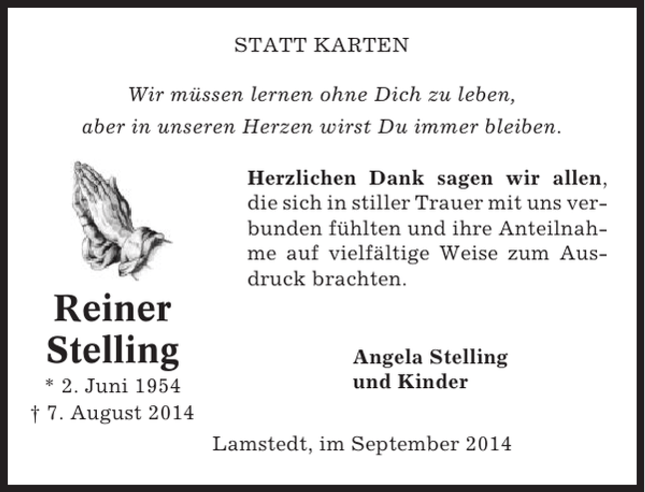 <p>STATT KARTEN<br />Wir müssen lernen ohne Dich zu leben,<br />aber in unseren Herzen wirst Du immer bleiben.<br />Herzlichen Dank sagen wir allen,<br />die sich in stiller Trauer mit uns verbunden fühlten und ihre Anteilnahme auf vielfältige Weise zum Ausdruck brachten.</p><p>Reiner<br />Stelling<br />* 2. Juni 1954<br />† 7. August 2014</p><p>Angela Stelling<br />und Kinder<br />Lamstedt, im September 2014</p>