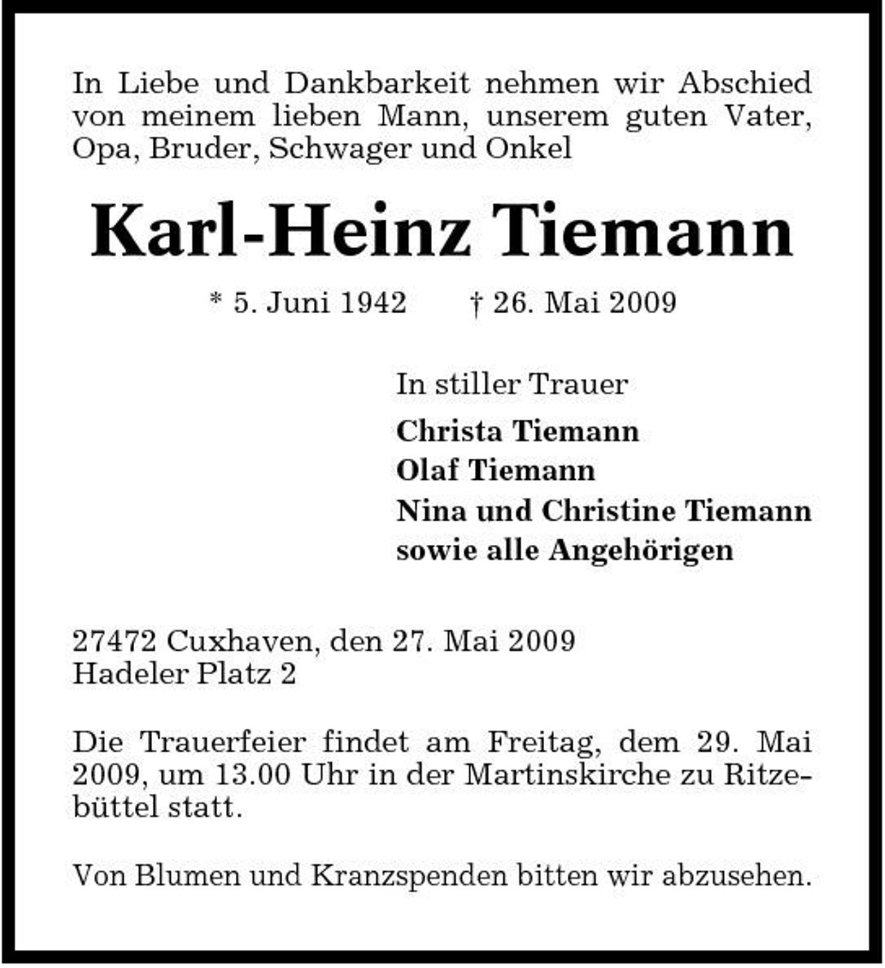 <p>In Liebe und Dankbarkeit nehmen wir Abschied von meinem lieben Mann, unserem guten Vater, Opa, Bruder, Schwager und Onkel</p><p>Karl-Heinz Tiemann<br />* 5. Juni 1942 † 26. Mai 2009 In stiller Trauer Christa Tiemann Olaf Tiemann Nina und Christine Tiemann sowie alle Angehörigen 27472 Cuxhaven, den 27. Mai 2009 Hadeler Platz 2 Die Trauerfeier findet am Freitag, dem 29. Mai 2009, um 13.00 Uhr in der Martinskirche zu Ritzebüttel statt. Von Blumen und Kranzspenden bitten wir abzusehen.</p>