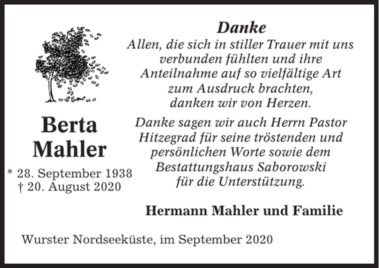 <p>Danke<br />Allen, die sich in stiller Trauer mit uns<br />verbunden fühlten und ihre<br />Anteilnahme auf so vielfältige Art<br />zum Ausdruck brachten,<br />danken wir von Herzen.</p><p>Berta<br />Mahler</p><p>Danke sagen wir auch Herrn Pastor<br />Hitzegrad für seine tröstenden und<br />persönlichen Worte sowie dem<br />Bestattungshaus Saborowski<br />* 28. September 1938<br />für die Unterstützung.<br />† 20. August 2020</p><p>Hermann Mahler und Familie<br />Wurster Nordseeküste, im September 2020</p>