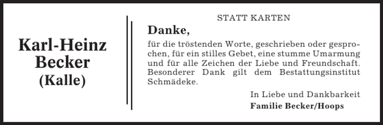 <p>STATT KARTEN</p><p>Danke,</p><p>Karl-Heinz<br />Becker<br />(Kalle)</p><p>für die tröstenden Worte, geschrieben oder gesprochen, für ein stilles Gebet, eine stumme Umarmung<br />und für alle Zeichen der Liebe und Freundschaft.<br />Besonderer Dank gilt dem Bestattungsinstitut<br />Schmädeke.<br />In Liebe und Dankbarkeit<br />Familie Becker/Hoops</p>