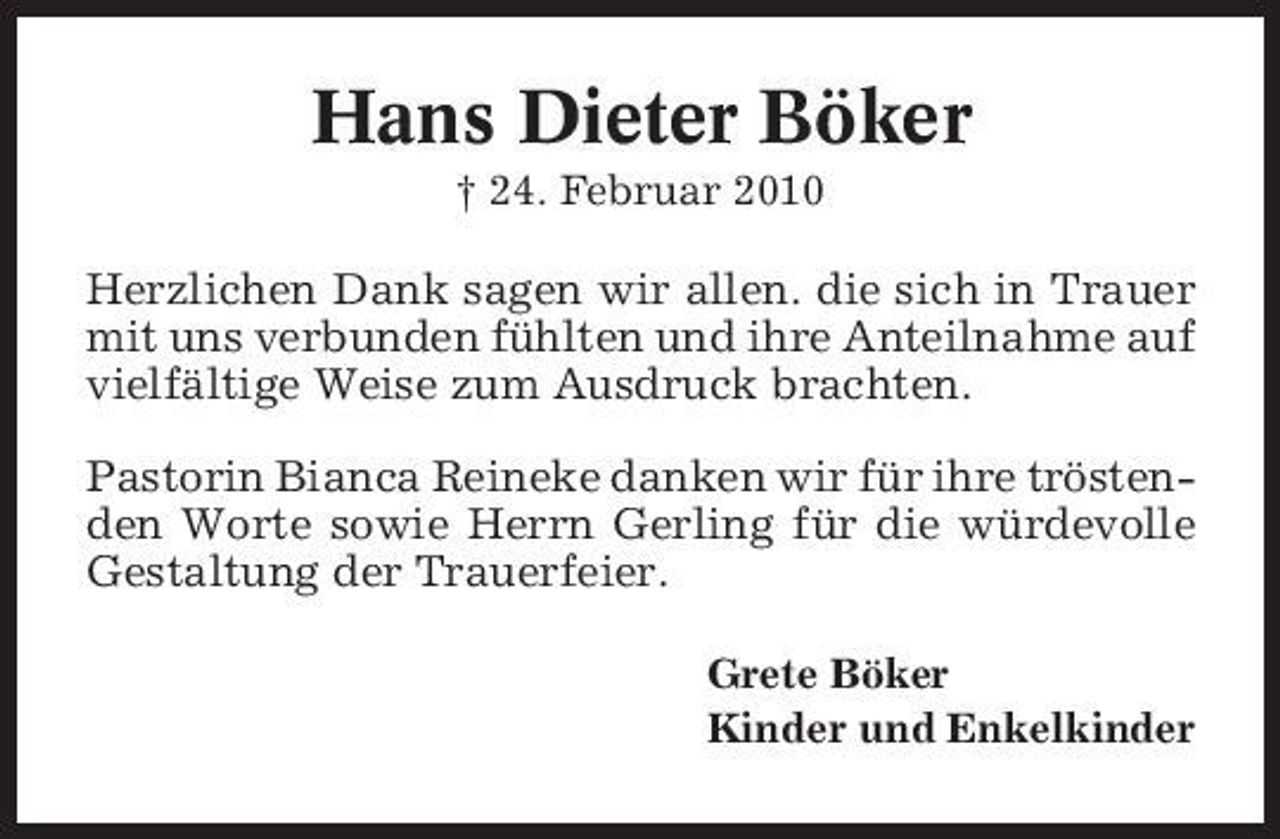 <p>Hans Dieter Böker<br />† 24. Februar 2010</p><p>Herzlichen Dank sagen wir allen. die sich in Trauer mit uns verbunden fühlten und ihre Anteilnahme auf vielfältige Weise zum Ausdruck brachten. Pastorin Bianca Reineke danken wir für ihre tröstenden Worte sowie Herrn Gerling für die würdevolle Gestaltung der Trauerfeier.<br />Grete Böker Kinder und Enkelkinder</p>