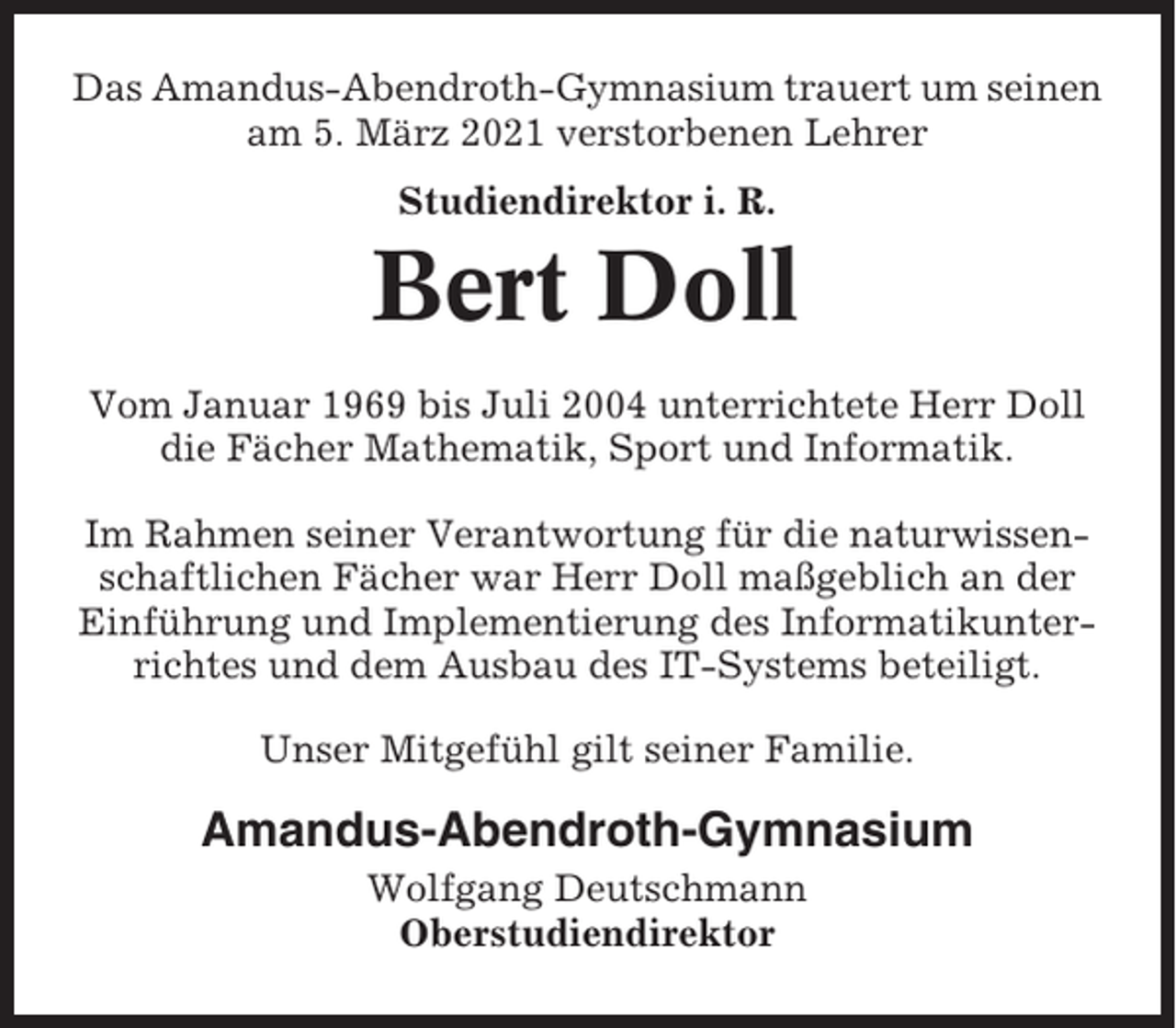 <p>Das Amandus-Abendroth-Gymnasium trauert um seinen<br />am 5. März 2021 verstorbenen Lehrer<br />Studiendirektor i. R.</p><p>Bert Doll<br />Vom Januar 1969 bis Juli 2004 unterrichtete Herr Doll<br />die Fächer Mathematik, Sport und Informatik.<br />Im Rahmen seiner Verantwortung für die naturwissenschaftlichen Fächer war Herr Doll maßgeblich an der<br />Einführung und Implementierung des Informatikunterrichtes und dem Ausbau des IT-Systems beteiligt.<br />Unser Mitgefühl gilt seiner Familie.</p><p>Amandus-Abendroth-Gymnasium<br />Wolfgang Deutschmann<br />Oberstudiendirektor</p>