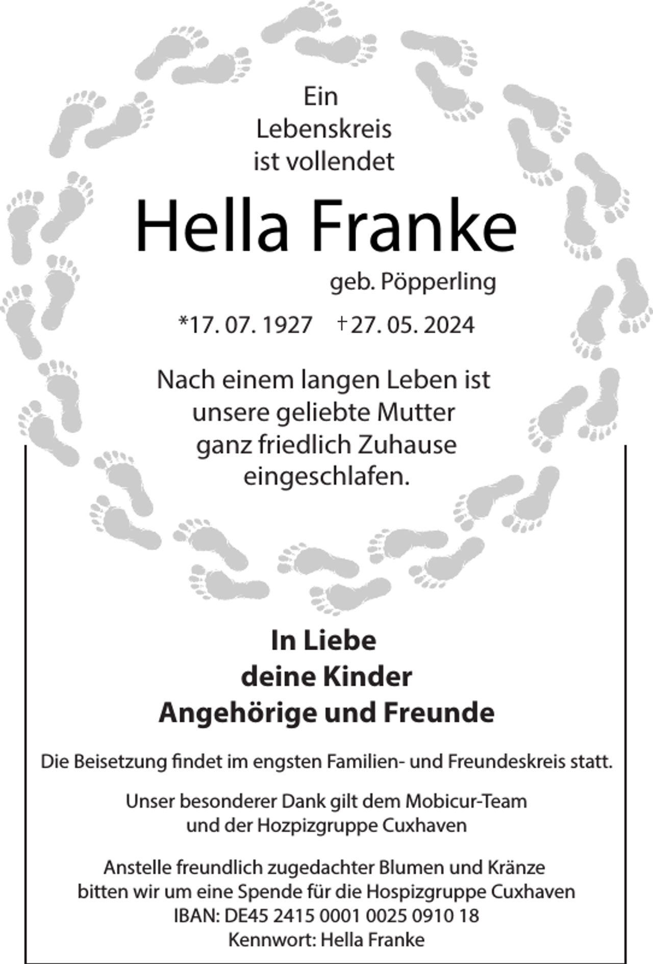 <p>Ein<br />Lebenskreis<br />ist vollendet</p><p>Hella Franke<br />geb. Pöpperling</p><p>*17. 07. 19. 05. 2024</p><p>Nach einem langen Leben ist<br />unsere geliebte Mutter<br />ganz friedlich Zuhause<br />eingeschlafen.</p><p>In Liebe<br />deine Kinder<br />Angehörige und Freunde<br />Die Beisetzung findet im engsten Familien- und Freundeskreis statt.<br />Unser besonderer Dank gilt dem Mobicur-Team<br />und der Hozpizgruppe Cuxhaven<br />Anstelle freundlich zugedachter Blumen und Kränze<br />bitten wir um eine Spende für die Hospizgruppe Cuxhaven<br />IBAN: DE45 2415 0001 0025 0910 18<br />Kennwort: Hella Franke</p>