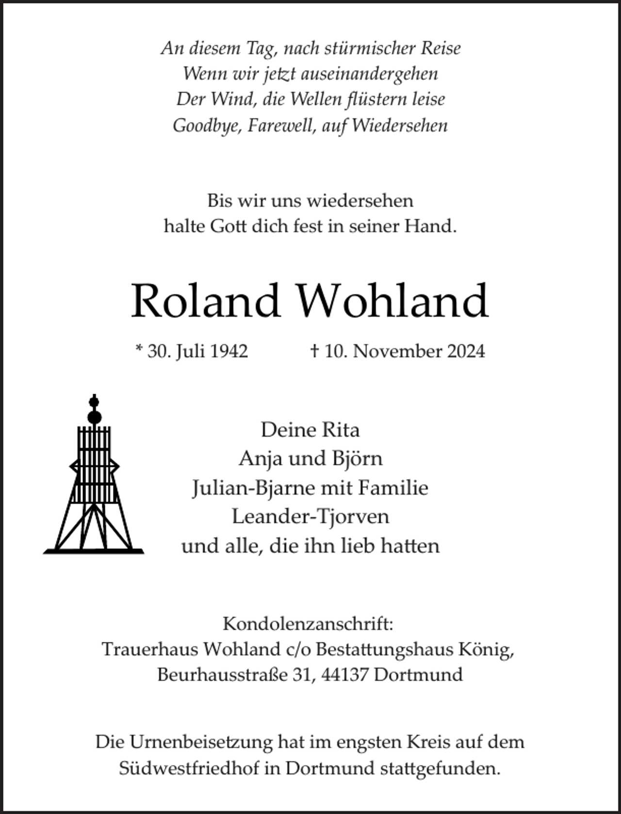 <p>An diesem Tag, nach stürmischer Reise<br />Wenn wir jetzt auseinandergehen<br />Der Wind, die Wellen ﬂüstern leise<br />Goodbye, Farewell, auf Wiedersehen</p>
<p>Bis wir uns wiedersehen<br />halte Gott dich fest in seiner Hand.</p>
<p>Roland Wohland<br />* 30. Juli 1942</p>
<p>† 10. November 2024</p>
<p>Deine Rita<br />Anja und Björn<br />Julian­Bjarne mit Familie<br />Leander­Tjorven<br />und alle, die ihn lieb hatten<br />Kondolenzanschrift:<br />Trauerhaus Wohland c/o Bestattungshaus König,<br />Beurhausstraße 31, 44137 Dortmund<br />Die Urnenbeise ung hat im engsten Kreis auf dem<br />Südwestfriedhof in Dortmund stattgefunden.</p>