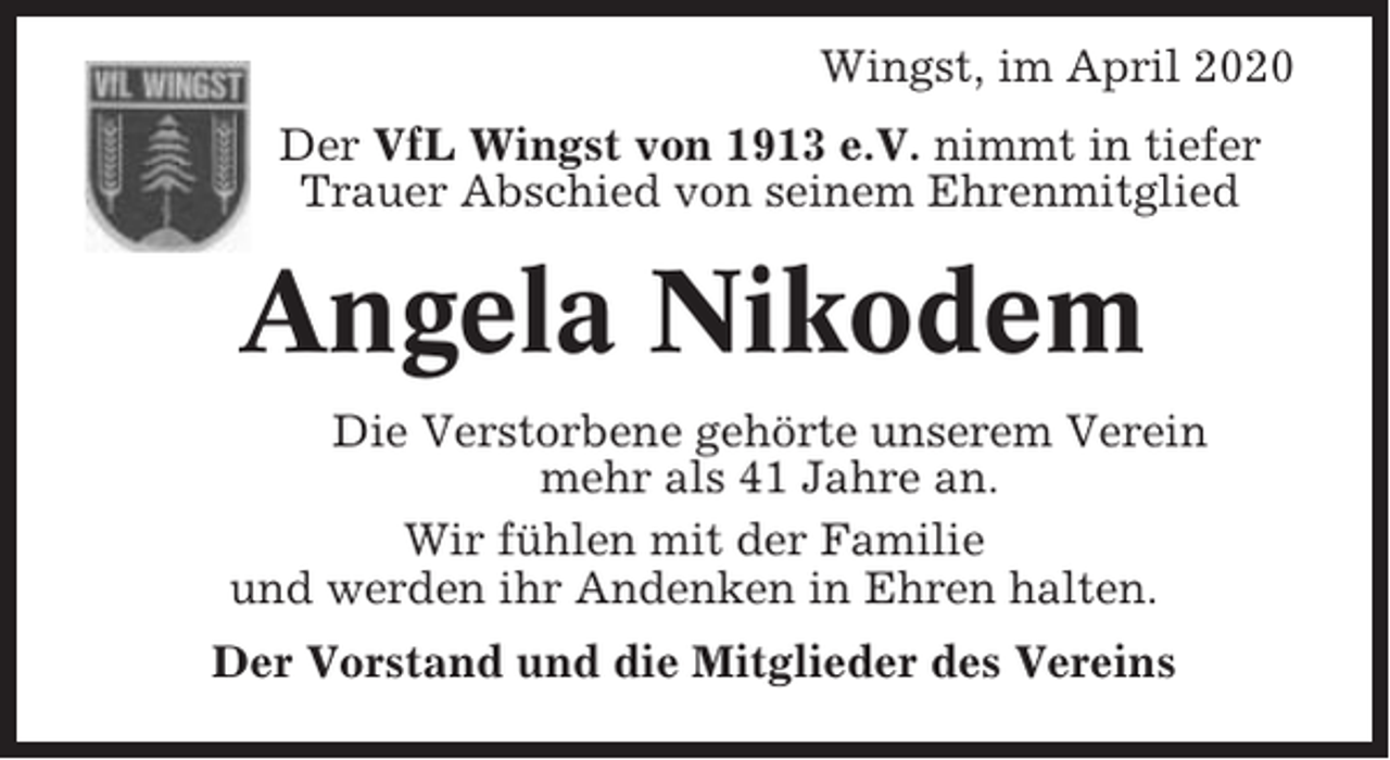 <p>Wingst, im April 2020<br />Der VfL Wingst von 1913 e.V. nimmt in tiefer<br />Trauer Abschied von seinem Ehrenmitglied</p><p>Angela Nikodem<br />Die Verstorbene gehörte unserem Verein<br />mehr als 41 Jahre an.<br />Wir fühlen mit der Familie<br />und werden ihr Andenken in Ehren halten.<br />Der Vorstand und die Mitglieder des Vereins</p>