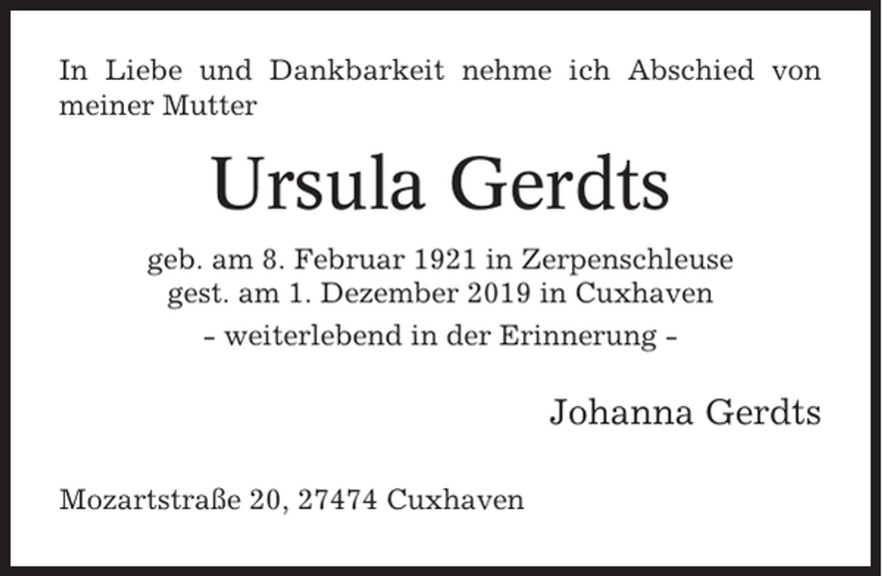<p>In Liebe und Dankbarkeit nehme ich Abschied von<br />meiner Mutter</p><p>Ursula Gerdts<br />geb. am 8. Februar 1921 in Zerpenschleuse<br />gest. am 1. Dezember 2019 in Cuxhaven<br />- weiterlebend in der Erinnerung -</p><p>Johanna Gerdts<br />Mozartstraße 20, 27474 Cuxhaven</p>