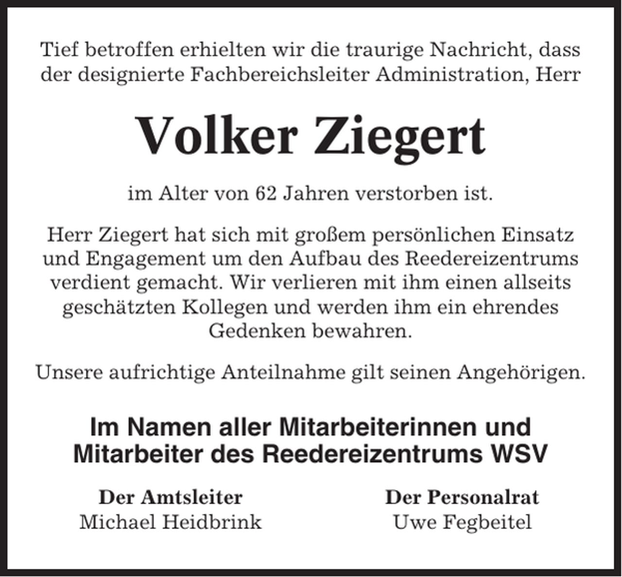<p>Tief betroffen erhielten wir die traurige Nachricht, dass<br />der designierte Fachbereichsleiter Administration, Herr</p><p>Volker Ziegert<br />im Alter von 62 Jahren verstorben ist.<br />Herr Ziegert hat sich mit großem persönlichen Einsatz<br />und Engagement um den Aufbau des Reedereizentrums<br />verdient gemacht. Wir verlieren mit ihm einen allseits<br />geschätzten Kollegen und werden ihm ein ehrendes<br />Gedenken bewahren.<br />Unsere aufrichtige Anteilnahme gilt seinen Angehörigen.</p><p>Im Namen aller Mitarbeiterinnen und<br />Mitarbeiter des Reedereizentrums WSV<br />Der Amtsleiter<br />Michael Heidbrink</p><p>Der Personalrat<br />Uwe Fegbeitel</p>