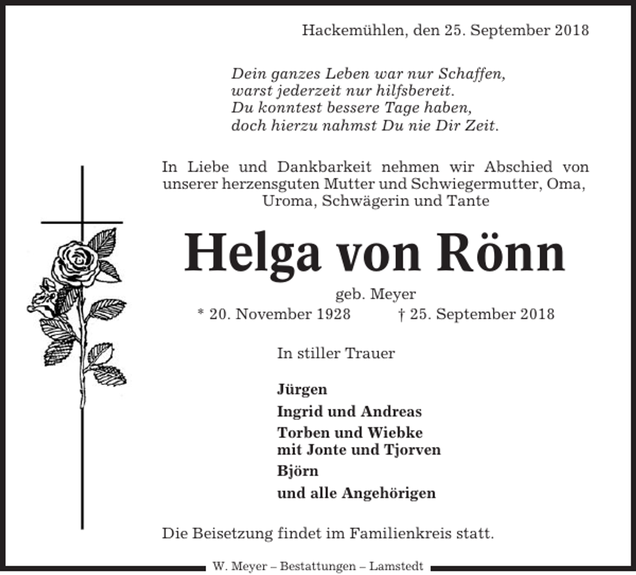 <p>Hackemühlen, den 25. September 2018<br />Dein ganzes Leben war nur Schaffen,<br />warst jederzeit nur hilfsbereit.<br />Du konntest bessere Tage haben,<br />doch hierzu nahmst Du nie Dir Zeit.<br />In Liebe und Dankbarkeit nehmen wir Abschied von<br />unserer herzensguten Mutter und Schwiegermutter, Oma,<br />Uroma, Schwägerin und Tante</p><p>Helga von Rönn<br />geb. Meyer<br />* 20. November 1928<br />† 25. September 2018<br />In stiller Trauer<br />Jürgen<br />Ingrid und Andreas<br />Torben und Wiebke<br />mit Jonte und Tjorven<br />Björn<br />und alle Angehörigen<br />Die Beisetzung findet im Familienkreis statt.<br />W. Meyer – Bestattungen – Lamstedt</p>
