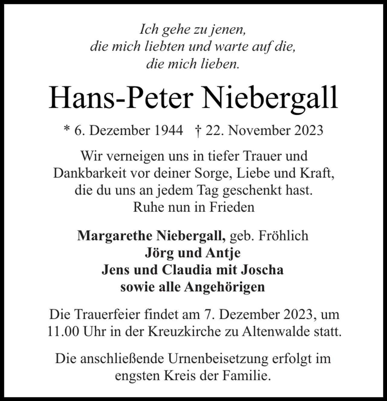 <p>Ich gehe zu jenen,<br />die mich liebten und warte auf die,<br />die mich lieben.</p><p>Hans-Peter Niebergall<br />* 6. Dezember 1944 † 22. November 2023<br />Wir verneigen uns in tiefer Trauer und<br />Dankbarkeit vor deiner Sorge, Liebe und Kraft,<br />die du uns an jedem Tag geschenkt hast.<br />Ruhe nun in Frieden<br />Margarethe Niebergall, geb. Fröhlich<br />Jörg und Antje<br />Jens und Claudia mit Joscha<br />sowie alle Angehörigen<br />Die Trauerfeier findet am 7. Dezember 2023, um<br />11.00 Uhr in der Kreuzkirche zu Altenwalde statt.<br />Die anschließende Urnenbeisetzung erfolgt im<br />engsten Kreis der Familie.</p>
