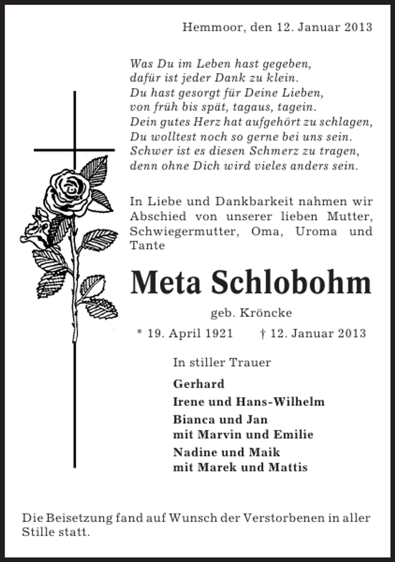 <p>Hemmoor, den 12. Januar 2013<br />Was Du im Leben hast gegeben,<br />dafür ist jeder Dank zu klein.<br />Du hast gesorgt für Deine Lieben,<br />von früh bis spät, tagaus, tagein.<br />Dein gutes Herz hat aufgehört zu schlagen,<br />Du wolltest noch so gerne bei uns sein.<br />Schwer ist es diesen Schmerz zu tragen,<br />denn ohne Dich wird vieles anders sein.<br />In Liebe und Dankbarkeit nahmen wir<br />Abschied von unserer lieben Mutter,<br />Schwiegermutter, Oma, Uroma und<br />Tante</p><p>Meta Schlobohm<br />geb. Kröncke<br />* 19. April 1921</p><p>† 12. Januar 2013</p><p>In stiller Trauer<br />Gerhard<br />Irene und Hans-Wilhelm<br />Bianca und Jan<br />mit Marvin und Emilie<br />Nadine und Maik<br />mit Marek und Mattis</p><p>Die Beisetzung fand auf Wunsch der Verstorbenen in aller<br />Stille statt.</p>
