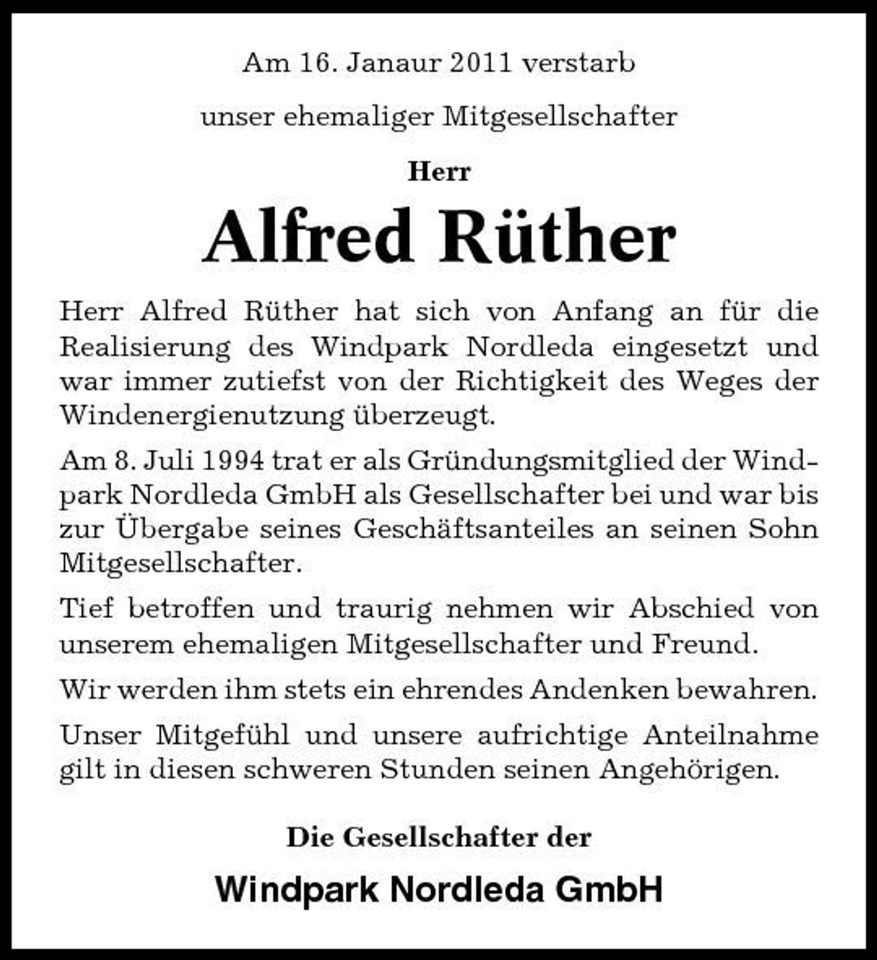 <p>Am 16. Janaur 2011 verstarb unser ehemaliger Mitgesellschafter Herr</p><p>Alfred Rüther<br />Herr Alfred Rüther hat sich von Anfang an für die Realisierung des Windpark Nordleda eingesetzt und war immer zutiefst von der Richtigkeit des Weges der Windenergienutzung überzeugt. Am 8. Juli 1994 trat er als Gründungsmitglied der Windpark Nordleda GmbH als Gesellschafter bei und war bis zur Übergabe seines Geschäftsanteiles an seinen Sohn Mitgesellschafter. Tief betroffen und traurig nehmen wir Abschied von unserem ehemaligen Mitgesellschafter und Freund. Wir werden ihm stets ein ehrendes Andenken bewahren. Unser Mitgefühl und unsere aufrichtige Anteilnahme gilt in diesen schweren Stunden seinen Angehörigen. Die Gesellschafter der</p><p>Windpark Nordleda GmbH</p>