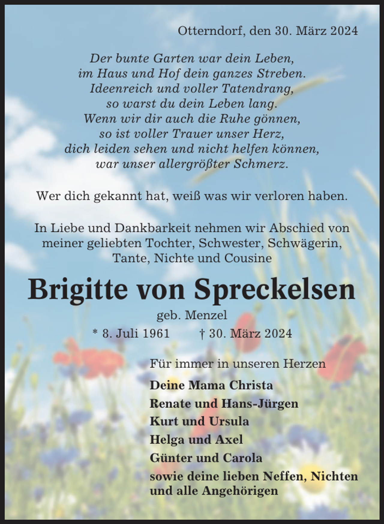 <p>Otterndorf, den 30. März 2024<br />Der bunte Garten war dein Leben,<br />im Haus und Hof dein ganzes Streben.<br />Ideenreich und voller Tatendrang,<br />so warst du dein Leben lang.<br />Wenn wir dir auch die Ruhe gönnen,<br />so ist voller Trauer unser Herz,<br />dich leiden sehen und nicht helfen können,<br />war unser allergrößter Schmerz.<br />Wer dich gekannt hat, weiß was wir verloren haben.<br />In Liebe und Dankbarkeit nehmen wir Abschied von<br />meiner geliebten Tochter, Schwester, Schwägerin,<br />Tante, Nichte und Cousine</p><p>Brigitte von Spreckelsen<br />geb. Menzel<br />* 8. Juli 1961<br />† 30. März 2024<br />Für immer in unseren Herzen<br />Deine Mama Christa<br />Renate und Hans-Jürgen<br />Kurt und Ursula<br />Helga und Axel<br />Günter und Carola<br />sowie deine lieben Neffen, Nichten<br />und alle Angehörigen</p>