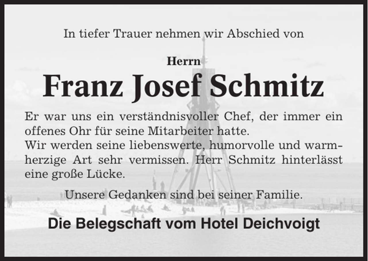 <p>In tiefer Trauer nehmen wir Abschied von<br />Herrn</p><p>Franz Josef Schmitz<br />Er war uns ein verständnisvoller Chef, der immer ein<br />offenes Ohr für seine Mitarbeiter hatte.<br />Wir werden seine liebenswerte, humorvolle und warmherzige Art sehr vermissen. Herr Schmitz hinterlässt<br />eine große Lücke.<br />Unsere Gedanken sind bei seiner Familie.</p><p>Die Belegschaft vom Hotel Deichvoigt</p>
