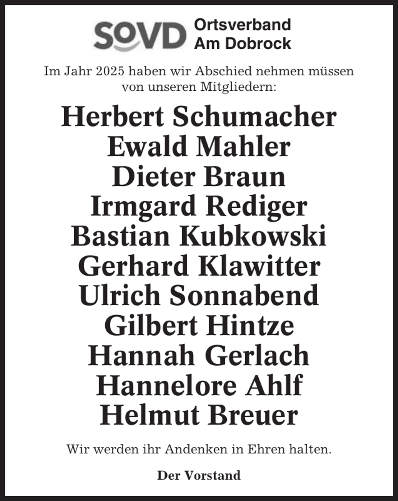 <p>Ortsverband<br />Am Dobrock<br />Im Jahr 2025 haben wir Abschied nehmen müssen<br />von unseren Mitgliedern:</p><p>Herbert Schumacher<br />Ewald Mahler<br />Dieter Braun<br />Irmgard Rediger<br />Bastian Kubkowski<br />Gerhard Klawitter<br />Ulrich Sonnabend<br />Gilbert Hintze<br />Hannah Gerlach<br />Hannelore Ahlf<br />Helmut Breuer<br />Wir werden ihr Andenken in Ehren halten.<br />Der Vorstand</p>