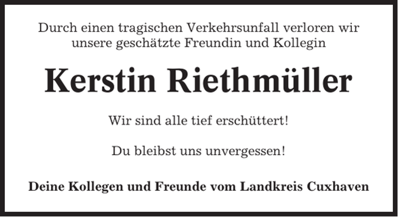 <p>Durch einen tragischen Verkehrsunfall verloren wir<br />unsere geschätzte Freundin und Kollegin</p><p>Kerstin Riethmüller<br />Wir sind alle tief erschüttert!<br />Du bleibst uns unvergessen!<br />Deine Kollegen und Freunde vom Landkreis Cuxhaven</p>