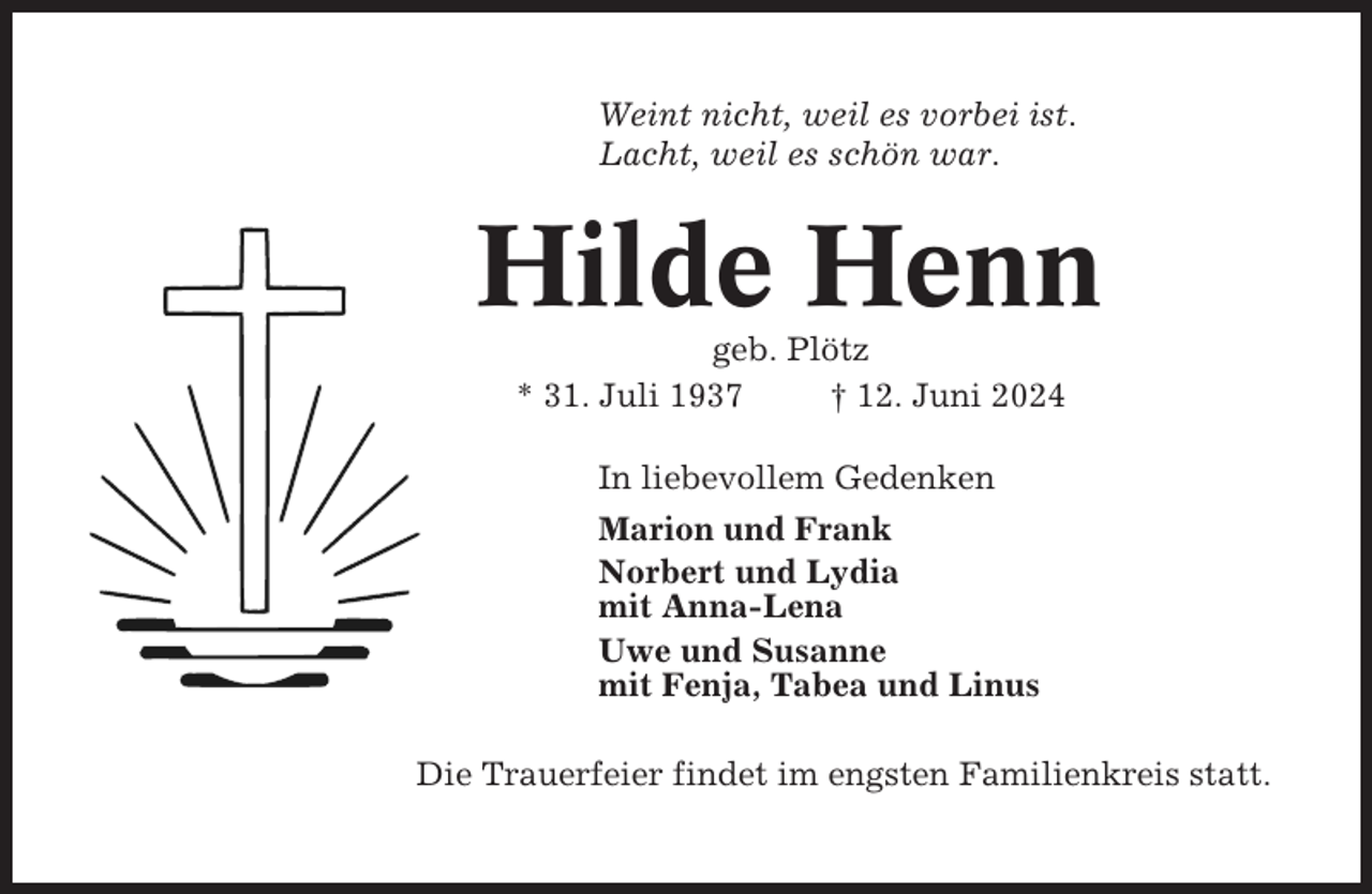 <p>Weint nicht, weil es vorbei ist.<br />Lacht, weil es schön war.</p><p>Hilde Henn<br />geb. Plötz<br />* 31. Juli 1937<br />† 12. Juni 2024<br />In liebevollem Gedenken<br />Marion und Frank<br />Norbert und Lydia<br />mit Anna-Lena<br />Uwe und Susanne<br />mit Fenja, Tabea und Linus<br />Die Trauerfeier findet im engsten Familienkreis statt.</p>
