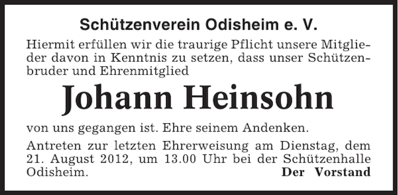 <p>Schützenverein Odisheim e. V.<br />Hiermit erfüllen wir die traurige Pflicht unsere Mitglieder davon in Kenntnis zu setzen, dass unser Schützenbruder und Ehrenmitglied</p><p>Johann Heinsohn<br />von uns gegangen ist. Ehre seinem Andenken.<br />Antreten zur letzten Ehrerweisung am Dienstag, dem<br />21. August 2012, um 13.00 Uhr bei der Schützenhalle<br />Odisheim.<br />Der Vorstand</p>