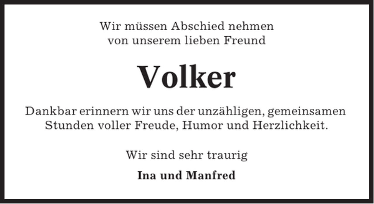 <p>Wir müssen Abschied nehmen<br />von unserem lieben Freund</p><p>Volker<br />Dankbar erinnern wir uns der unzähligen, gemeinsamen<br />Stunden voller Freude, Humor und Herzlichkeit.<br />Wir sind sehr traurig<br />Ina und Manfred</p>