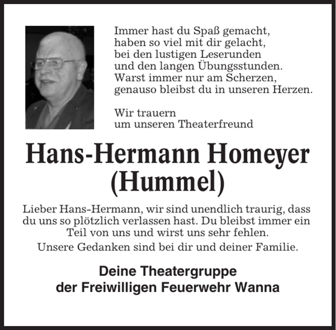 <p>Immer hast du Spaß gemacht,<br />haben so viel mit dir gelacht,<br />bei den lustigen Leserunden<br />und den langen Übungsstunden.<br />Warst immer nur am Scherzen,<br />genauso bleibst du in unseren Herzen.<br />Wir trauern<br />um unseren Theaterfreund</p><p>Hans-Hermann Homeyer<br />(Hummel)<br />Lieber Hans-Hermann, wir sind unendlich traurig, dass<br />du uns so plötzlich verlassen hast. Du bleibst immer ein<br />Teil von uns und wirst uns sehr fehlen.<br />Unsere Gedanken sind bei dir und deiner Familie.</p><p>Deine Theatergruppe<br />der Freiwilligen Feuerwehr Wanna</p>