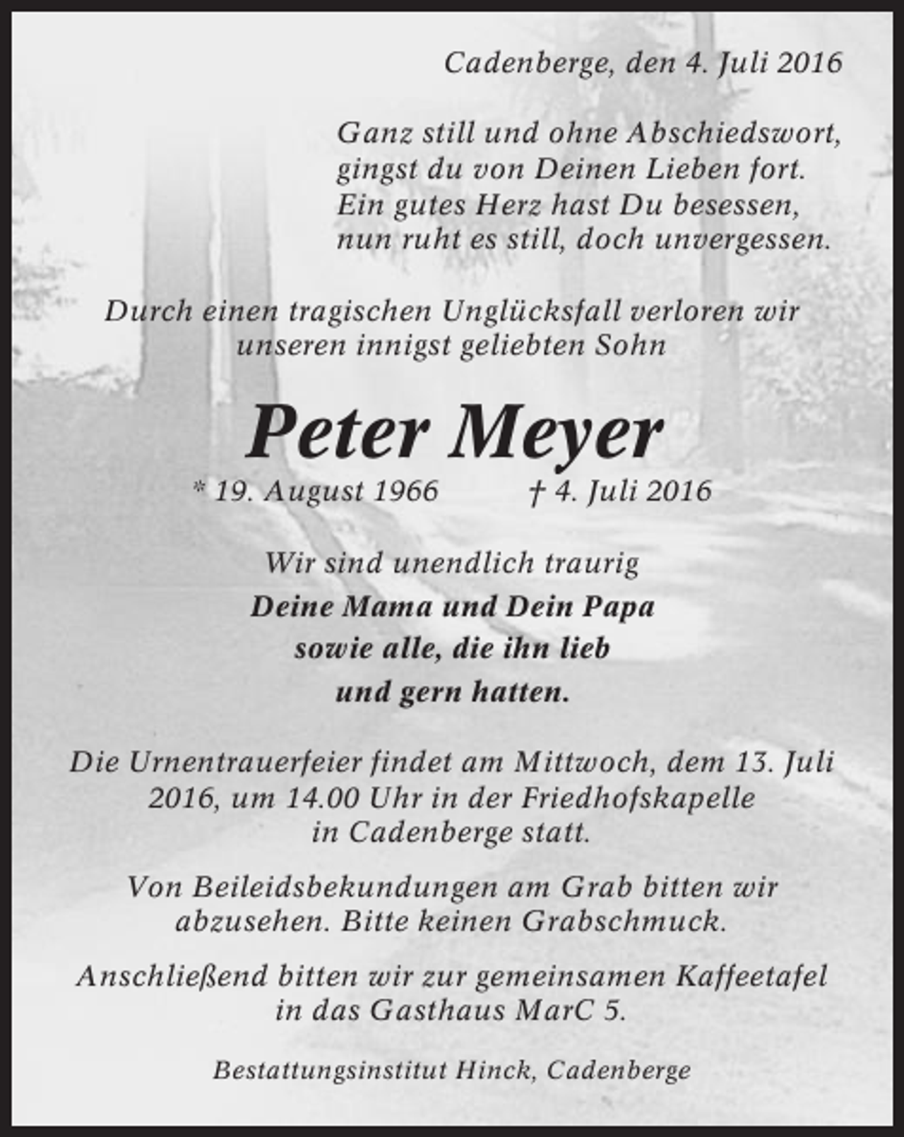 <p>Cadenberge, den 4. Juli 2016<br />Ganz still und ohne Abschiedswort,<br />gingst du von Deinen Lieben fort.<br />Ein gutes Herz hast Du besessen,<br />nun ruht es still, doch unvergessen.<br />Durch einen tragischen Unglücksfall verloren wir<br />unseren innigst geliebten Sohn</p><p>Peter Meyer<br />* 19. August 1966</p><p>† 4. Juli 2016</p><p>Wir sind unendlich traurig<br />Deine Mama und Dein Papa<br />sowie alle, die ihn lieb<br />und gern hatten.<br />Die Urnentrauerfeier findet am Mittwoch, dem 13. Juli<br />2016, um 14.00 Uhr in der Friedhofskapelle<br />in Cadenberge statt.<br />Von Beileidsbekundungen am Grab bitten wir<br />abzusehen. Bitte keinen Grabschmuck.<br />Anschließend bitten wir zur gemeinsamen Kaffeetafel<br />in das Gasthaus MarC 5.<br />Bestattungsinstitut Hinck, Cadenberge</p>