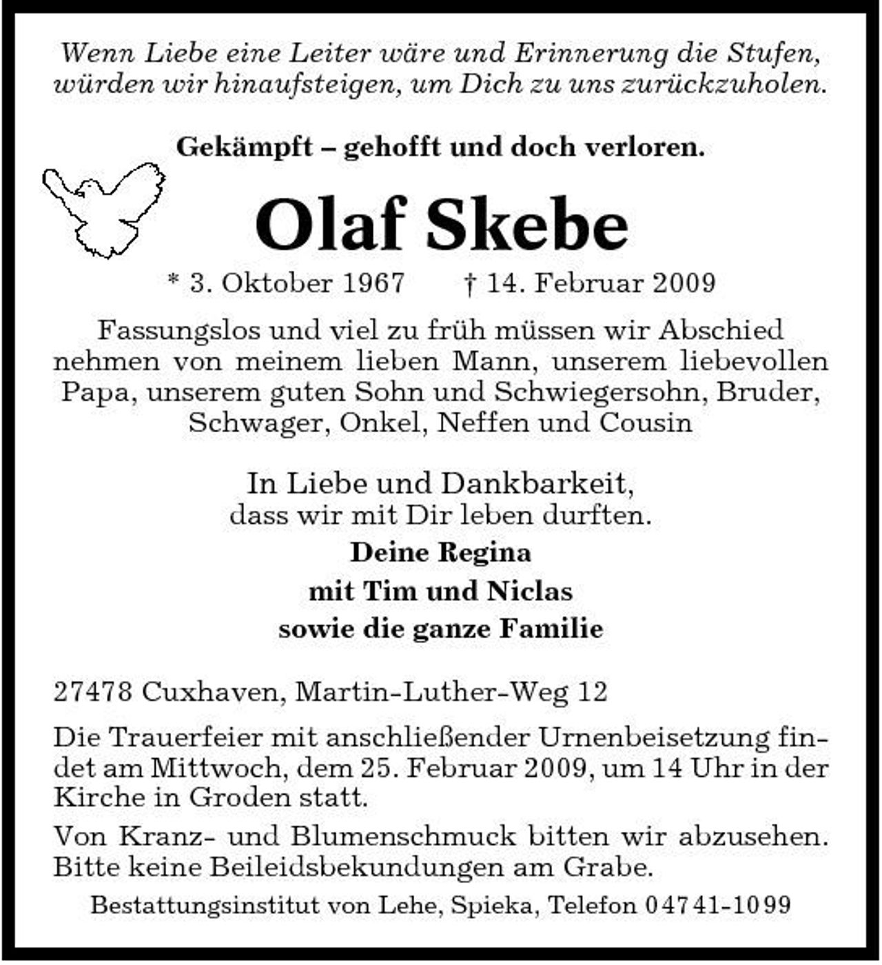 <p>Wenn Liebe eine Leiter wäre und Erinnerung die Stufen, würden wir hinaufsteigen, um Dich zu uns zurückzuholen. Gekämpft – gehofft und doch verloren.</p><p>Olaf Skebe<br />* 3. Oktober 1967 † 14. Februar 2009 Fassungslos und viel zu früh müssen wir Abschied nehmen von meinem lieben Mann, unserem liebevollen Papa, unserem guten Sohn und Schwiegersohn, Bruder, Schwager, Onkel, Neffen und Cousin</p><p>In Liebe und Dankbarkeit,<br />dass wir mit Dir leben durften. Deine Regina mit Tim und Niclas sowie die ganze Familie 27478 Cuxhaven, Martin-Luther-Weg 12 Die Trauerfeier mit anschließender Urnenbeisetzung findet am Mittwoch, dem 25. Februar 2009, um 14 Uhr in der Kirche in Groden statt. Von Kranz- und Blumenschmuck bitten wir abzusehen. Bitte keine Beileidsbekundungen am Grabe.<br />Bestattungsinstitut von Lehe, Spieka, Telefon 0 47 41-10 99</p>
