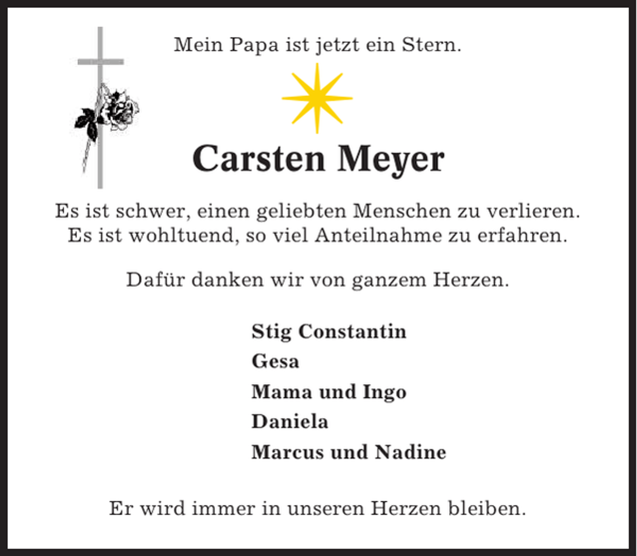 <p>Mein Papa ist jetzt ein Stern.</p><p>✴<br />Carsten Meyer<br />Es ist schwer, einen geliebten Menschen zu verlieren.<br />Es ist wohltuend, so viel Anteilnahme zu erfahren.<br />Dafür danken wir von ganzem Herzen.<br />Stig Constantin<br />Gesa<br />Mama und Ingo<br />Daniela<br />Marcus und Nadine<br />Er wird immer in unseren Herzen bleiben.</p>