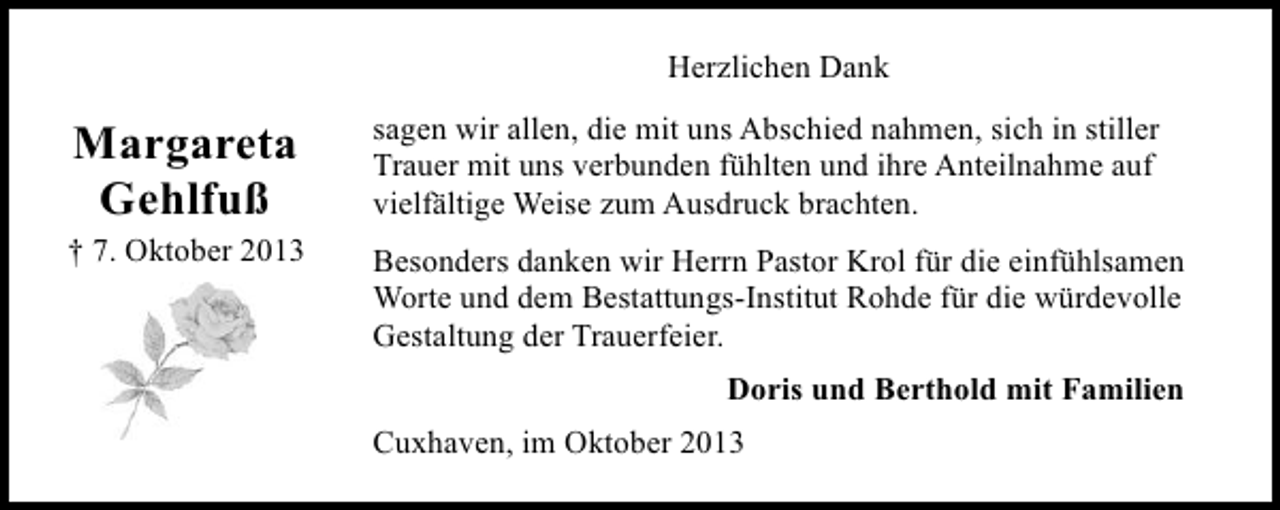<p>Herzlichen Dank</p><p>Margareta<br />Gehlfuß</p><p>† 7. Oktober 2013</p><p>sagen wir allen, die mit uns Abschied nahmen, sich in stiller<br />Trauer mit uns verbunden fühlten und ihre Anteilnahme auf<br />vielfältige Weise zum Ausdruck brachten.<br />Besonders danken wir Herrn Pastor Krol für die einfühlsamen<br />Worte und dem Bestattungs-Institut Rohde für die würdevolle<br />Gestaltung der Trauerfeier.<br />Doris und Berthold mit Familien<br />Cuxhaven, im Oktober 2013</p>