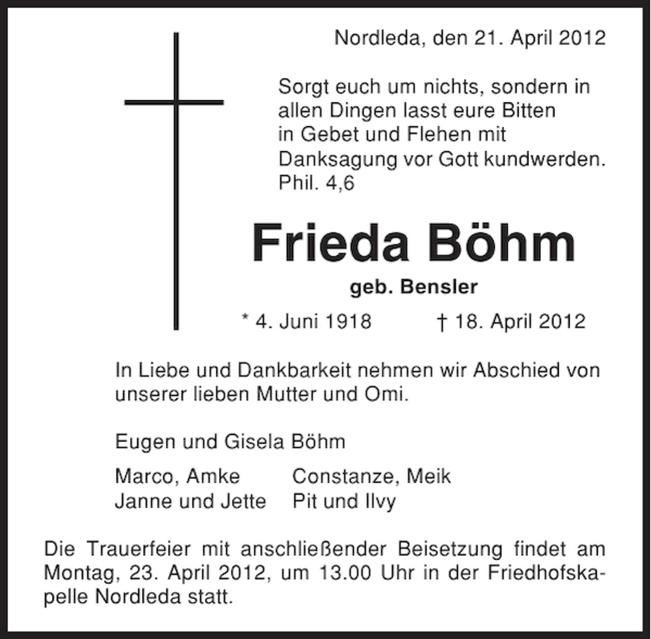 <p>Nordleda, den 21. April 2012<br />Sorgt euch um nichts, sondern in<br />allen Dingen lasst eure Bitten<br />in Gebet und Flehen mit<br />Danksagung vor Gott kundwerden.<br />Phil. 4,6</p><p>Frieda Böhm<br />geb. Bensler<br />* 4. Juni 1918</p><p>† 18. April 2012</p><p>In Liebe und Dankbarkeit nehmen wir Abschied von<br />unserer lieben Mutter und Omi.<br />Eugen und Gisela Böhm<br />Marco, Amke<br />Janne und Jette</p><p>Constanze, Meik<br />Pit und Ilvy</p><p>Die Trauerfeier mit anschließender Beisetzung findet am<br />Montag, 23. April 2012, um 13.00 Uhr in der Friedhofskapelle Nordleda statt.</p>