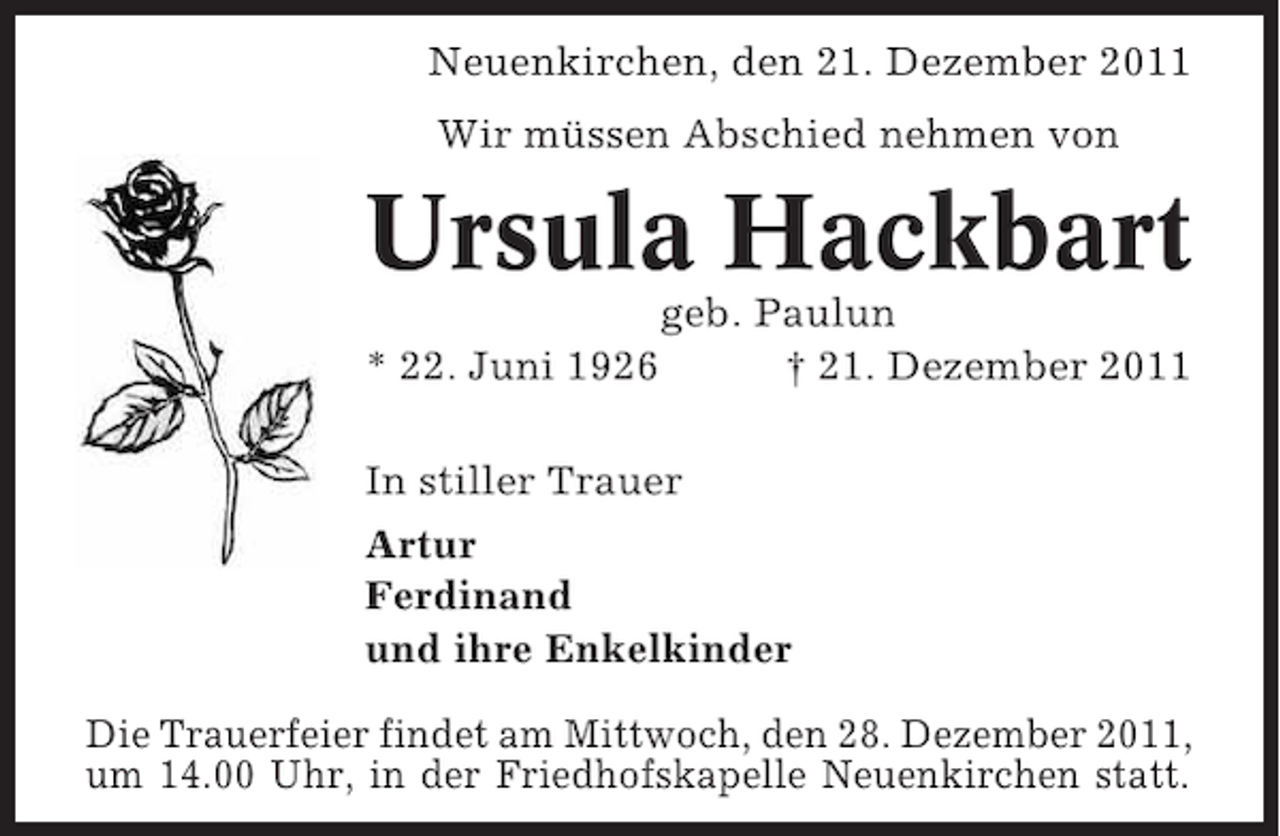<p>Neuenkirchen, den 21. Dezember 2011<br />Wir müssen Abschied nehmen von</p><p>Ursula Hackbart<br />* 22. Juni 1926</p><p>geb. Paulun<br />† 21. Dezember 2011</p><p>In stiller Trauer<br />Artur<br />Ferdinand<br />und ihre Enkelkinder<br />Die Trauerfeier findet am Mittwoch, den 28. Dezember 2011,<br />um 14.00 Uhr, in der Friedhofskapelle Neuenkirchen statt.</p>