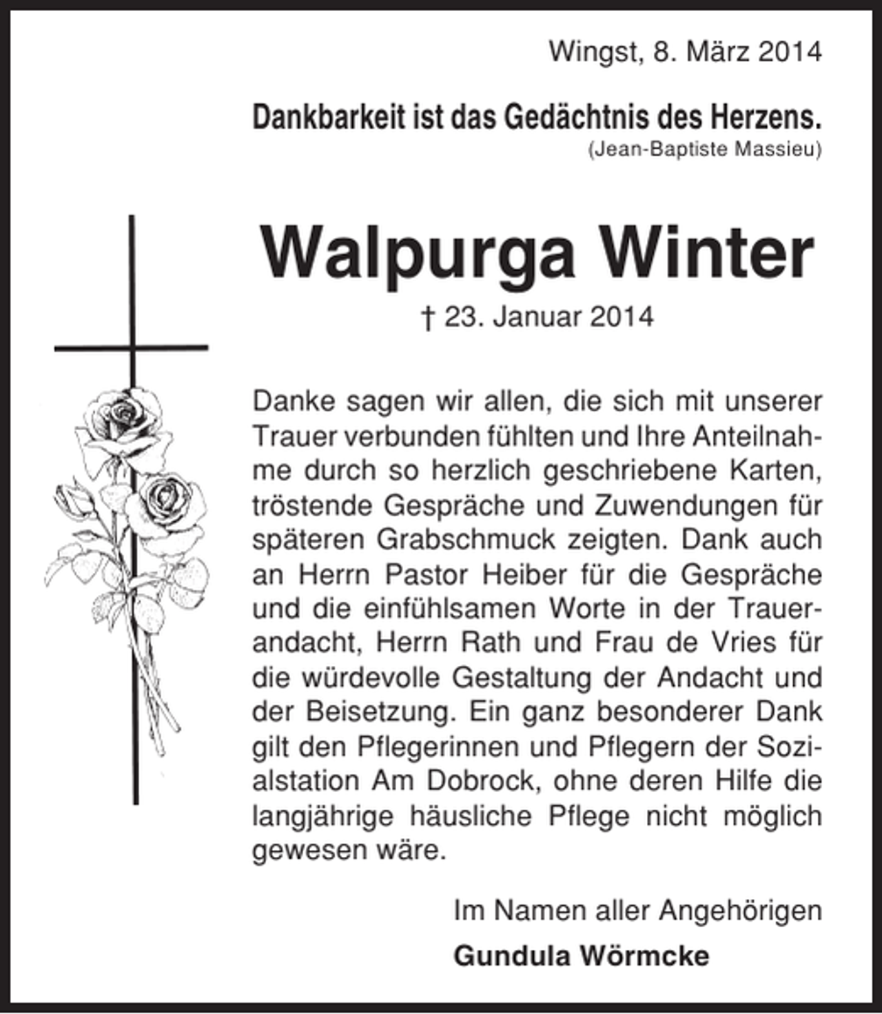 <p>Wingst, 8. März 2014</p><p>Dankbarkeit ist das Gedächtnis des Herzens.<br />(Jean-Baptiste Massieu)</p><p>Walpurga Winter<br />† 23. Januar 2014<br />Danke sagen wir allen, die sich mit unserer<br />Trauer verbunden fühlten und Ihre Anteilnahme durch so herzlich geschriebene Karten,<br />tröstende Gespräche und Zuwendungen für<br />späteren Grabschmuck zeigten. Dank auch<br />an Herrn Pastor Heiber für die Gespräche<br />und die einfühlsamen Worte in der Trauerandacht, Herrn Rath und Frau de Vries für<br />die würdevolle Gestaltung der Andacht und<br />der Beisetzung. Ein ganz besonderer Dank<br />gilt den Pflegerinnen und Pflegern der Sozialstation Am Dobrock, ohne deren Hilfe die<br />langjährige häusliche Pflege nicht möglich<br />gewesen wäre.<br />Im Namen aller Angehörigen<br />Gundula Wörmcke</p>