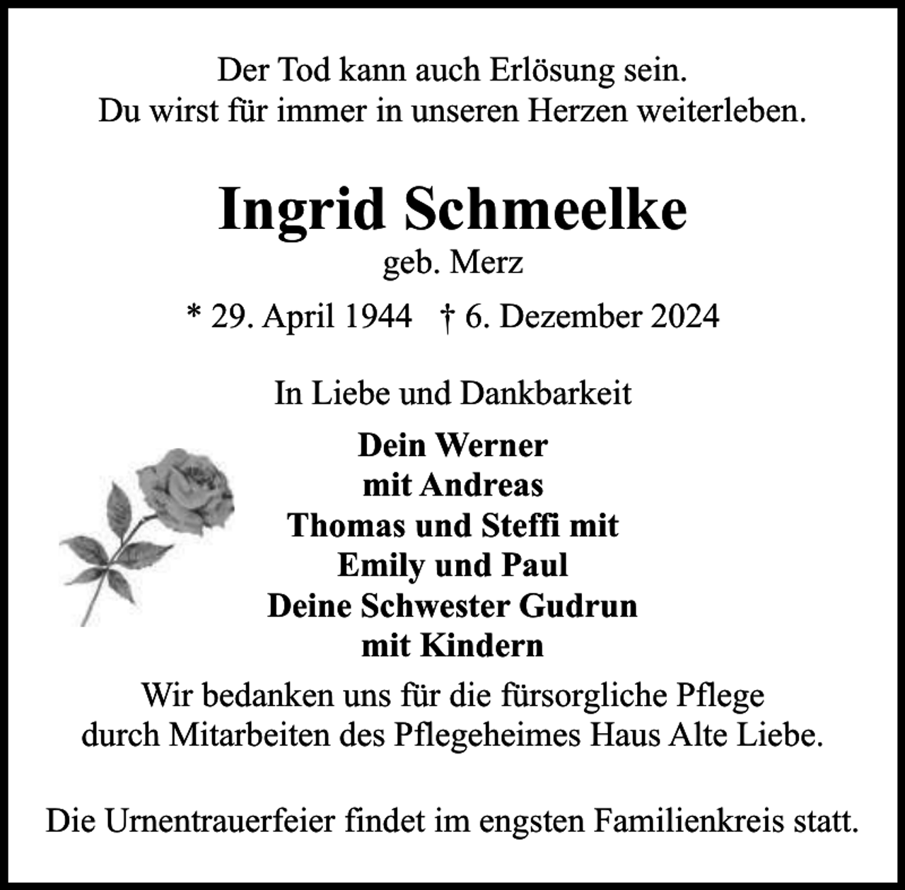 <p>Der Tod kann auch Erlösung sein.<br />Du wirst für immer in unseren Herzen weiterleben.</p><p>Ingrid Schmeelke<br />geb. Merz</p><p>* 29. April 1944 † 6. Dezember 2024<br />In Liebe und Dankbarkeit<br />Dein Werner<br />mit Andreas<br />Thomas und Steffi mit<br />Emily und Paul<br />Deine Schwester Gudrun<br />mit Kindern<br />Wir bedanken uns für die fürsorgliche Pflege<br />durch Mitarbeiten des Pflegeheimes Haus Alte Liebe.<br />Die Urnentrauerfeier findet im engsten Familienkreis statt.</p>
