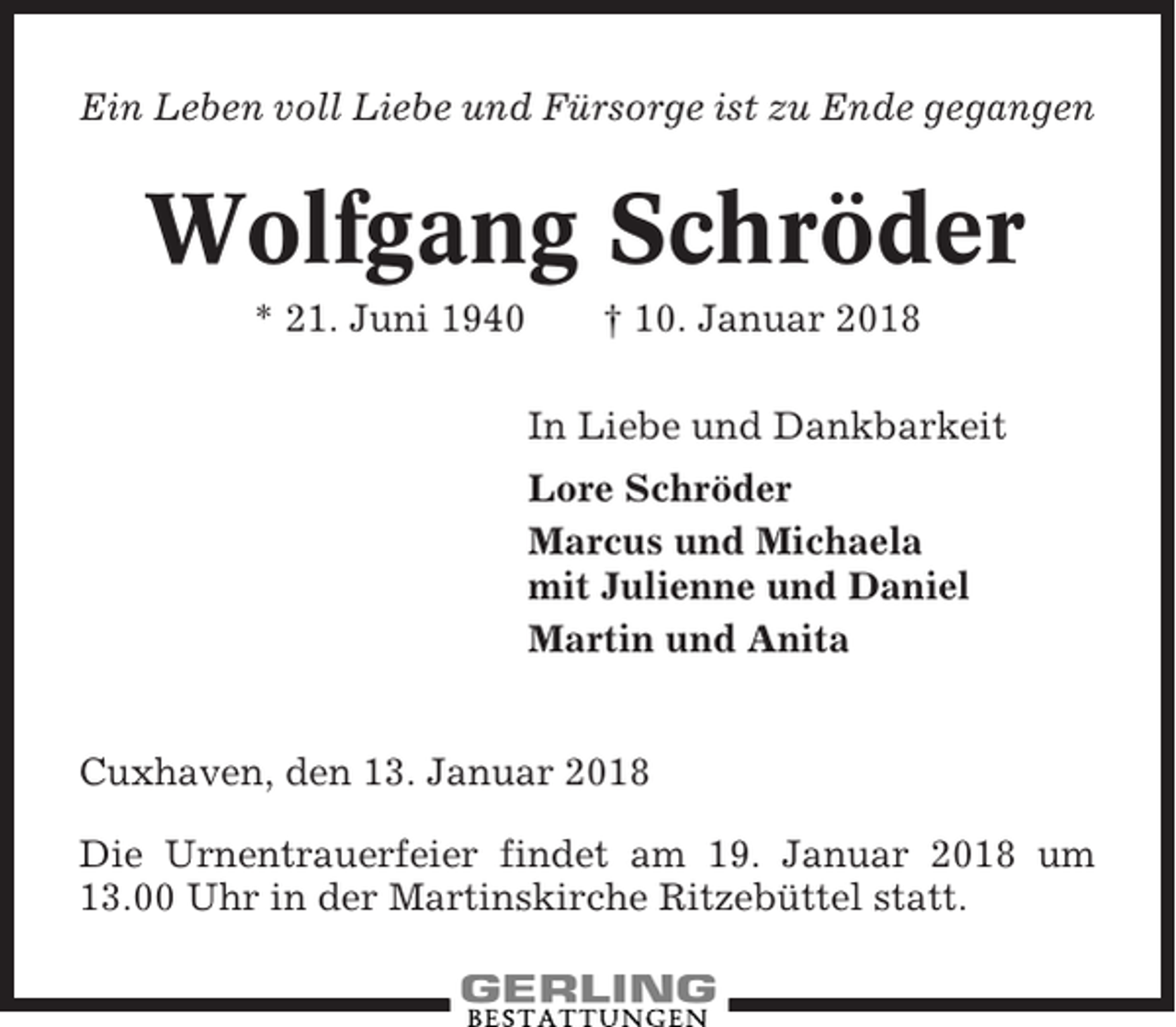 <p>Ein Leben voll Liebe und Fürsorge ist zu Ende gegangen</p><p>Wolfgang Schröder<br />* 21. Juni 1940</p><p>† 10. Januar 2018<br />In Liebe und Dankbarkeit<br />Lore Schröder<br />Marcus und Michaela<br />mit Julienne und Daniel<br />Martin und Anita</p><p>Cuxhaven, den 13. Januar 2018<br />Die Urnentrauerfeier findet am 19. Januar 2018 um<br />13.00 Uhr in der Martinskirche Ritzebüttel statt.</p>