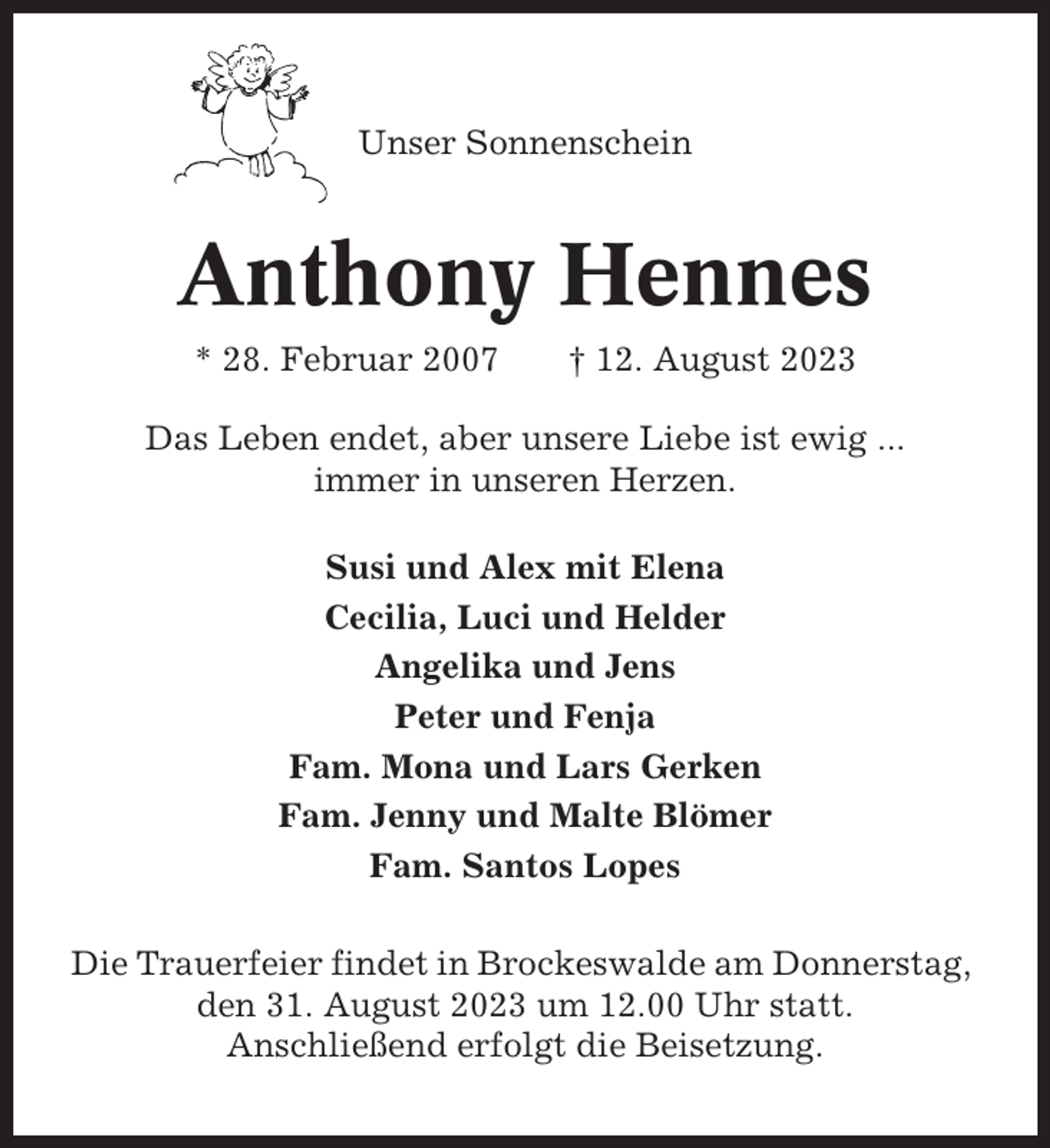 <p>Unser Sonnenschein</p><p>Anthony Hennes<br />* 28. Februar 2007</p><p>† 12. August 2023</p><p>Das Leben endet, aber unsere Liebe ist ewig ...<br />immer in unseren Herzen.<br />Susi und Alex mit Elena<br />Cecilia, Luci und Helder<br />Angelika und Jens<br />Peter und Fenja<br />Fam. Mona und Lars Gerken<br />Fam. Jenny und Malte Blömer<br />Fam. Santos Lopes<br />Die Trauerfeier findet in Brockeswalde am Donnerstag,<br />den 31. August 2023 um 12.00 Uhr statt.<br />Anschließend erfolgt die Beisetzung.</p>
