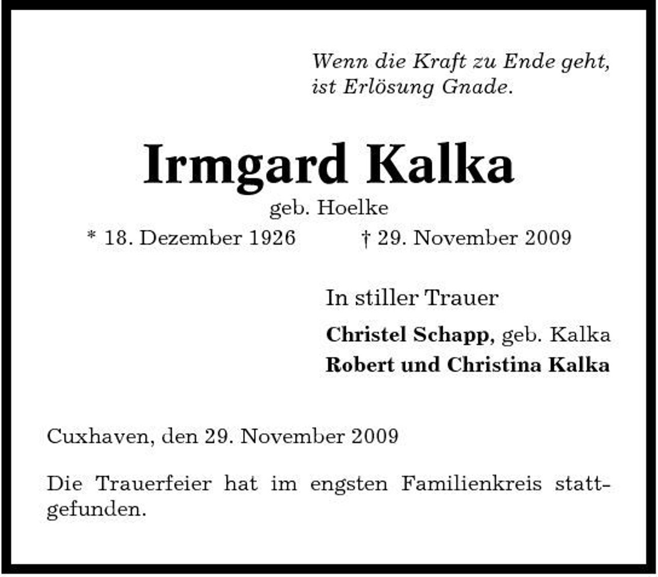 <p>Wenn die Kraft zu Ende geht, ist Erlösung Gnade.</p><p>Irmgard Kalka<br />geb. Hoelke * 18. Dezember 1926 † 29. November 2009</p><p>In stiller Trauer<br />Christel Schapp, geb. Kalka Robert und Christina Kalka Cuxhaven, den 29. November 2009 Die Trauerfeier hat im engsten Familienkreis stattgefunden.</p>