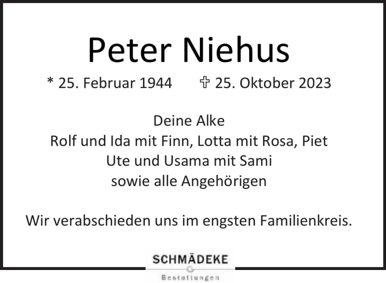 <p>Peter Niehus</p><p>* 25. Februar 1944</p><p> 25. Oktober 2023</p><p>Deine Alke<br />Rolf und Ida mit Finn, Lotta mit Rosa, Piet<br />Ute und Usama mit Sami<br />sowie alle Angehörigen<br />Wir verabschieden uns im engsten Familienkreis.</p>