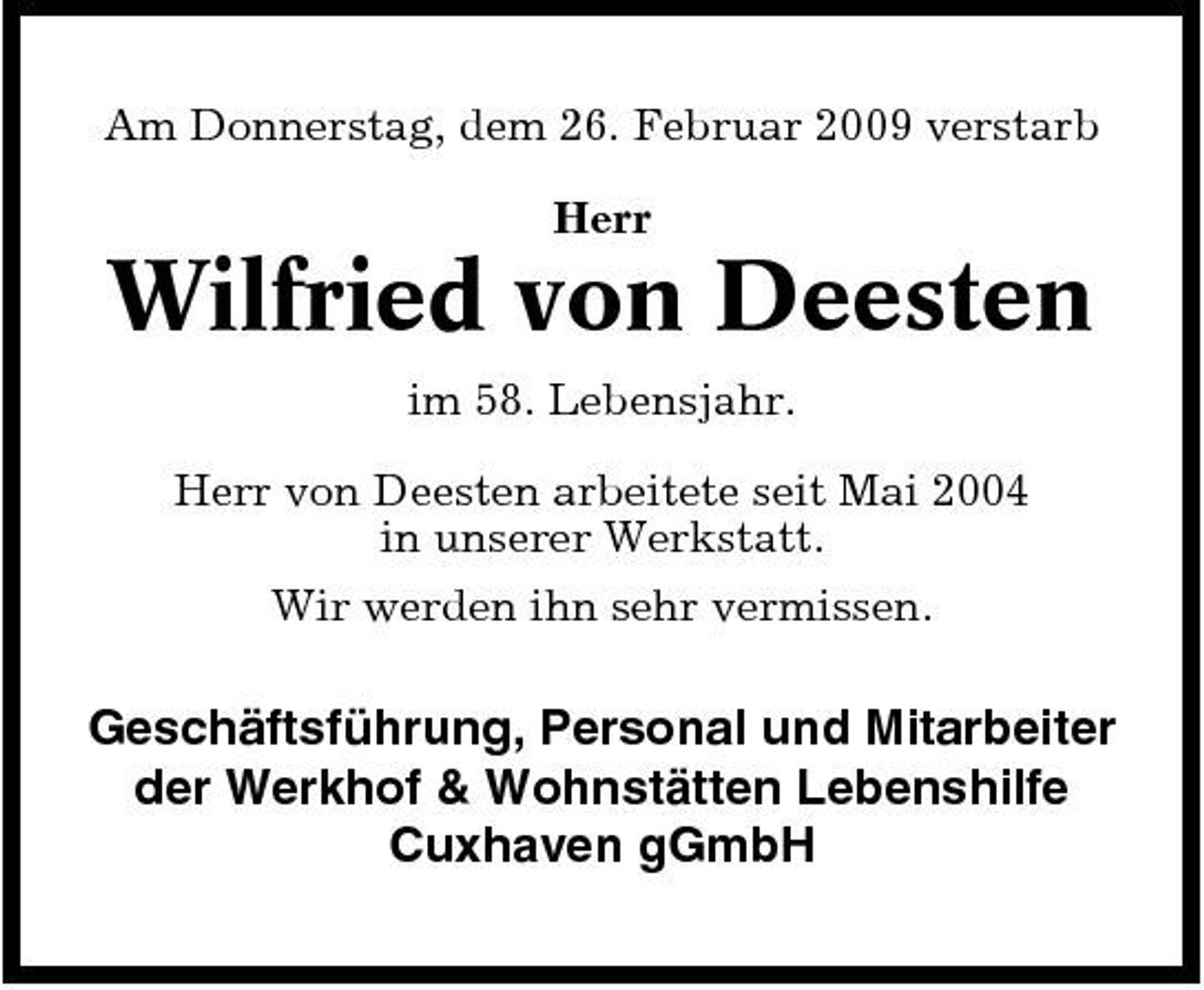 <p>Am Donnerstag, dem 26. Februar 2009 verstarb Herr</p><p>Wilfried von Deesten<br />im 58. Lebensjahr. Herr von Deesten arbeitete seit Mai 2004 in unserer Werkstatt. Wir werden ihn sehr vermissen.</p><p>Geschäftsführung, Personal und Mitarbeiter der Werkhof &amp; Wohnstätten Lebenshilfe Cuxhaven gGmbH</p>