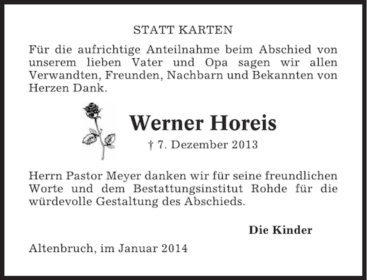 <p>STATT KARTEN<br />Für die aufrichtige Anteilnahme beim Abschied von<br />unserem lieben Vater und Opa sagen wir allen<br />Verwandten, Freunden, Nachbarn und Bekannten von<br />Herzen Dank.</p><p>Werner Horeis<br />† 7. Dezember 2013<br />Herrn Pastor Meyer danken wir für seine freundlichen<br />Worte und dem Bestattungsinstitut Rohde für die<br />würdevolle Gestaltung des Abschieds.<br />Die Kinder<br />Altenbruch, im Januar 2014</p>