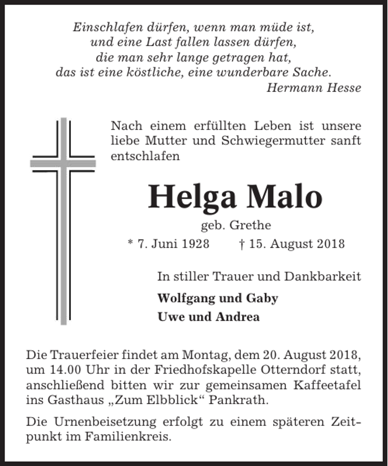 <p>Einschlafen dürfen, wenn man müde ist,<br />und eine Last fallen lassen dürfen,<br />die man sehr lange getragen hat,<br />das ist eine köstliche, eine wunderbare Sache.<br />Hermann Hesse<br />Nach einem erfüllten Leben ist unsere<br />liebe Mutter und Schwiegermutter sanft<br />entschlafen</p><p>Helga Malo<br />geb. Grethe<br />* 7. Juni 1928<br />† 15. August 2018<br />In stiller Trauer und Dankbarkeit<br />Wolfgang und Gaby<br />Uwe und Andrea<br />Die Trauerfeier findet am Montag, dem 20. August 2018,<br />um 14.00 Uhr in der Friedhofskapelle Otterndorf statt,<br />anschließend bitten wir zur gemeinsamen Kaffeetafel<br />ins Gasthaus „Zum Elbblick“ Pankrath.<br />Die Urnenbeisetzung erfolgt zu einem späteren Zeitpunkt im Familienkreis.</p>