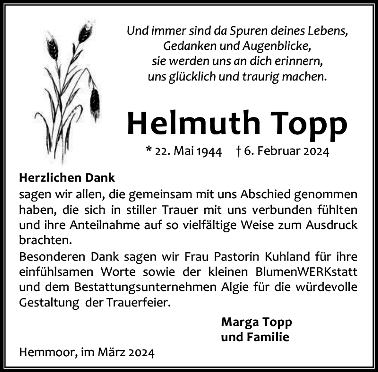 <p>Und immer sind da Spuren deines Lebens,<br />Gedanken und Augenblicke,<br />sie werden uns an dich erinnern,<br />uns glücklich und traurig machen.</p><p>Helmuth Topp<br />* 22. Mai 1944</p><p>† 6. Februar 2024</p><p>Herzlichen Dank<br />sagen wir allen, die gemeinsam mit uns Abschied genommen<br />haben, die sich in stiller Trauer mit uns verbunden fühlten<br />und ihre Anteilnahme auf so vielfältige Weise zum Ausdruck<br />brachten.<br />Besonderen Dank sagen wir Frau Pastorin Kuhland für ihre<br />einfühlsamen Worte sowie der kleinen BlumenWERKstatt<br />und dem Bestattungsunternehmen Algie für die würdevolle<br />Gestaltung der Trauerfeier.<br />Marga Topp<br />und Familie<br />Hemmoor, im März 2024</p>