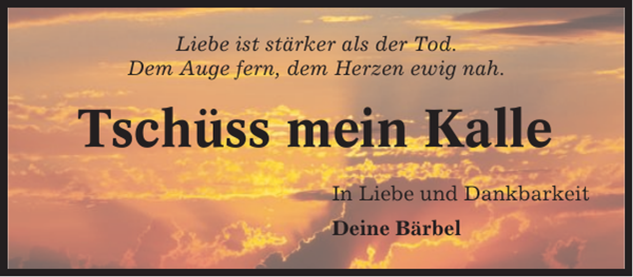 <p>Liebe ist stärker als der Tod.<br />Dem Auge fern, dem Herzen ewig nah.</p><p>Tschüss mein Kalle<br />In Liebe und Dankbarkeit<br />Deine Bärbel</p>