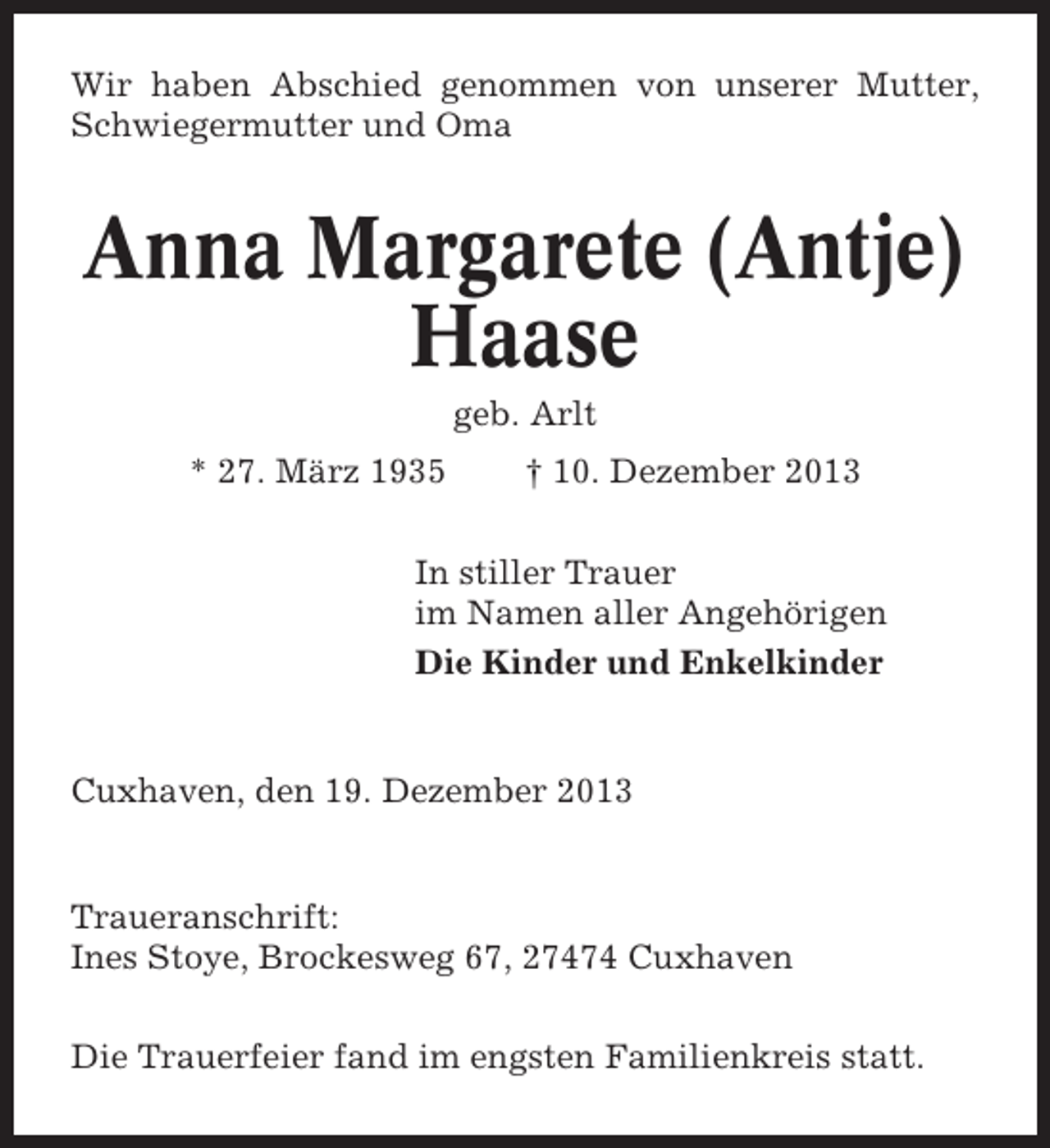 <p>Wir haben Abschied genommen von unserer Mutter,<br />Schwiegermutter und Oma</p><p>Anna Margarete (Antje)<br />Haase<br />geb. Arlt<br />* 27. März 1935</p><p>† 10. Dezember 2013</p><p>In stiller Trauer<br />im Namen aller Angehörigen<br />Die Kinder und Enkelkinder</p><p>Cuxhaven, den 19. Dezember 2013</p><p>Traueranschrift:<br />Ines Stoye, Brockesweg 67, 27474 Cuxhaven<br />Die Trauerfeier fand im engsten Familienkreis statt.</p>