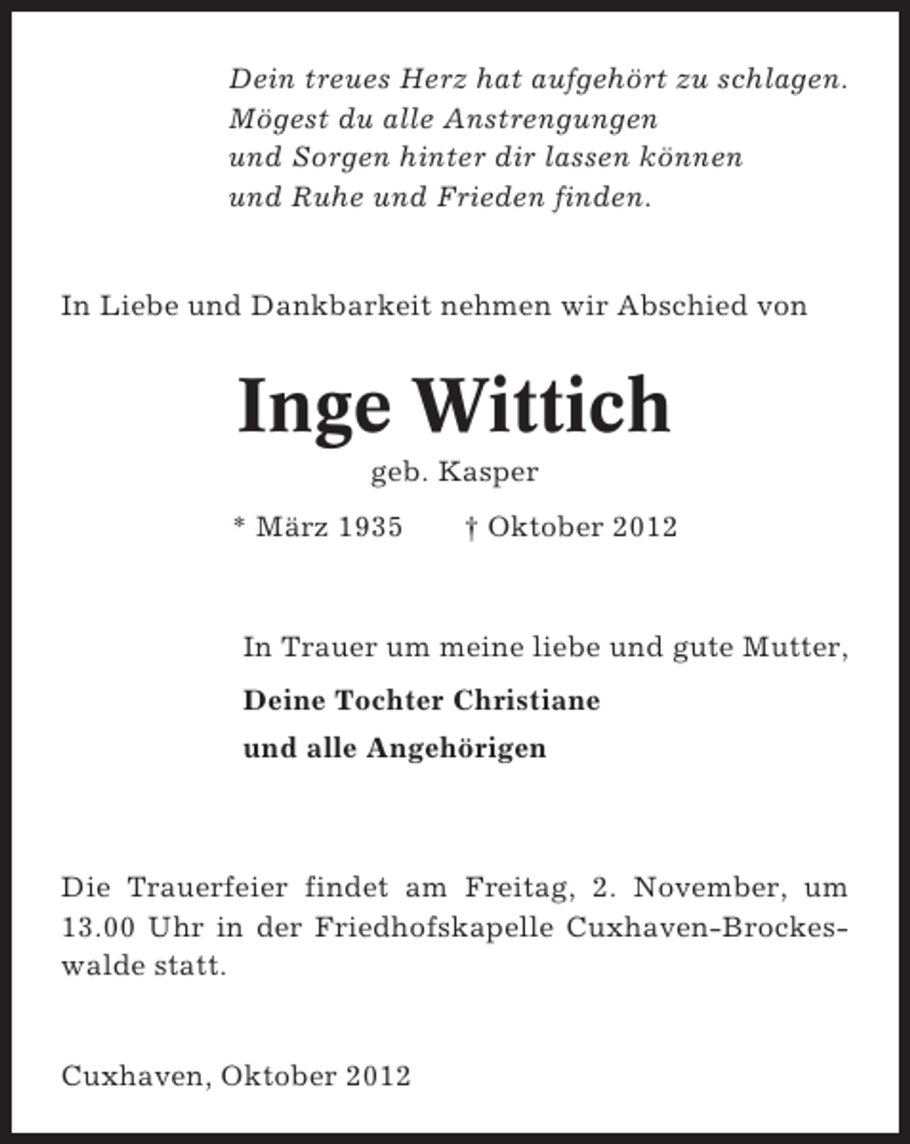<p>Dein treues Herz hat aufgehört zu schlagen.<br />Mögest du alle Anstrengungen<br />und Sorgen hinter dir lassen können<br />und Ruhe und Frieden finden.</p><p>In Liebe und Dankbarkeit nehmen wir Abschied von</p><p>Inge Wittich<br />geb. Kasper<br />* März 1935</p><p>† Oktober 2012</p><p>In Trauer um meine liebe und gute Mutter,<br />Deine Tochter Christiane<br />und alle Angehörigen</p><p>Die Trauerfeier findet am Freitag, 2. November, um<br />13.00 Uhr in der Friedhofskapelle Cuxhaven-Brockeswalde statt.</p><p>Cuxhaven, Oktober 2012</p>