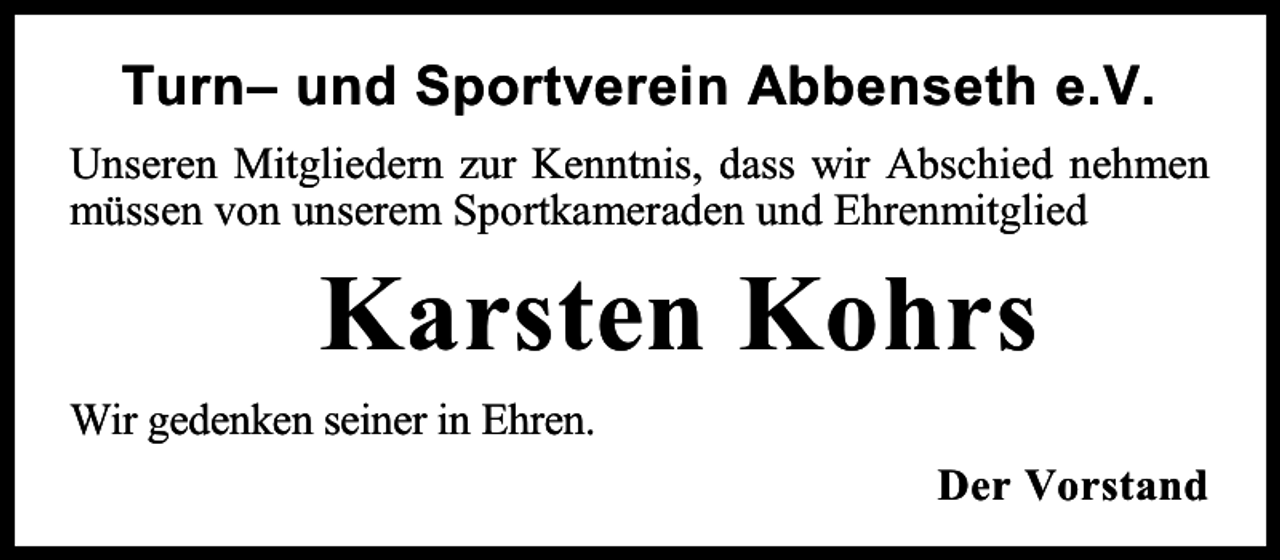 <p>Turn– und Sportverein Abbenseth e.V.<br />Unseren Mitgliedern zur Kenntnis, dass wir Abschied nehmen<br />müssen von unserem Sportkameraden und Ehrenmitglied</p><p>Karsten Kohrs<br />Wir gedenken seiner in Ehren.<br />Der Vorstand</p>